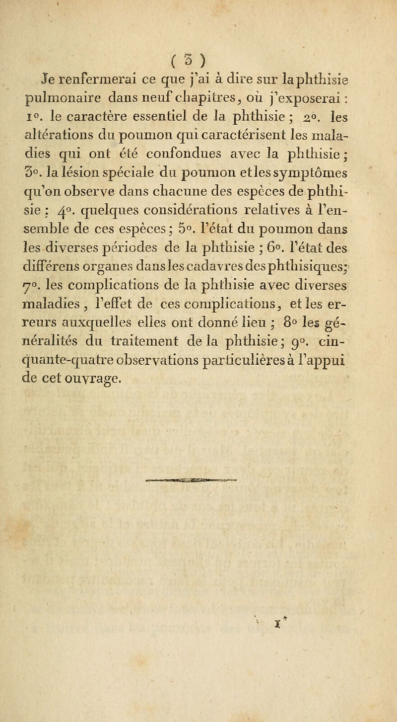 Je renfermerai ce que j'ai à dire sur laphthisie pulmonaire dans neuf chapitres, oii j'exposerai: 10. le caractère essentiel de la phtliisie ; 2.°. les altérations du poumon qui caractérisent les mala- dies qui ont été confondues avec la phthisie ; 3°. la lésion spéciale du poumon et les symptômes qu'on observe dans chacune des espèces de phthi- sie : 40. quelques considérations relatives à l'en- semble de ces espèces ; 5°. l'état du poumon dans les diverses périodes de la phthisie ; 6». l'état des différens organes dans les cadavres des phthisiques; yo. les complications de la phthisie avec diverses maladies 5 l'effet de ces complications, et les er- reurs auxquelles elles ont donné lieu ; 8° les gé- néralités du traitement de la phthisie ; 9». cin- quante-quatre observations particulières à l'appui de cet ouvrage.