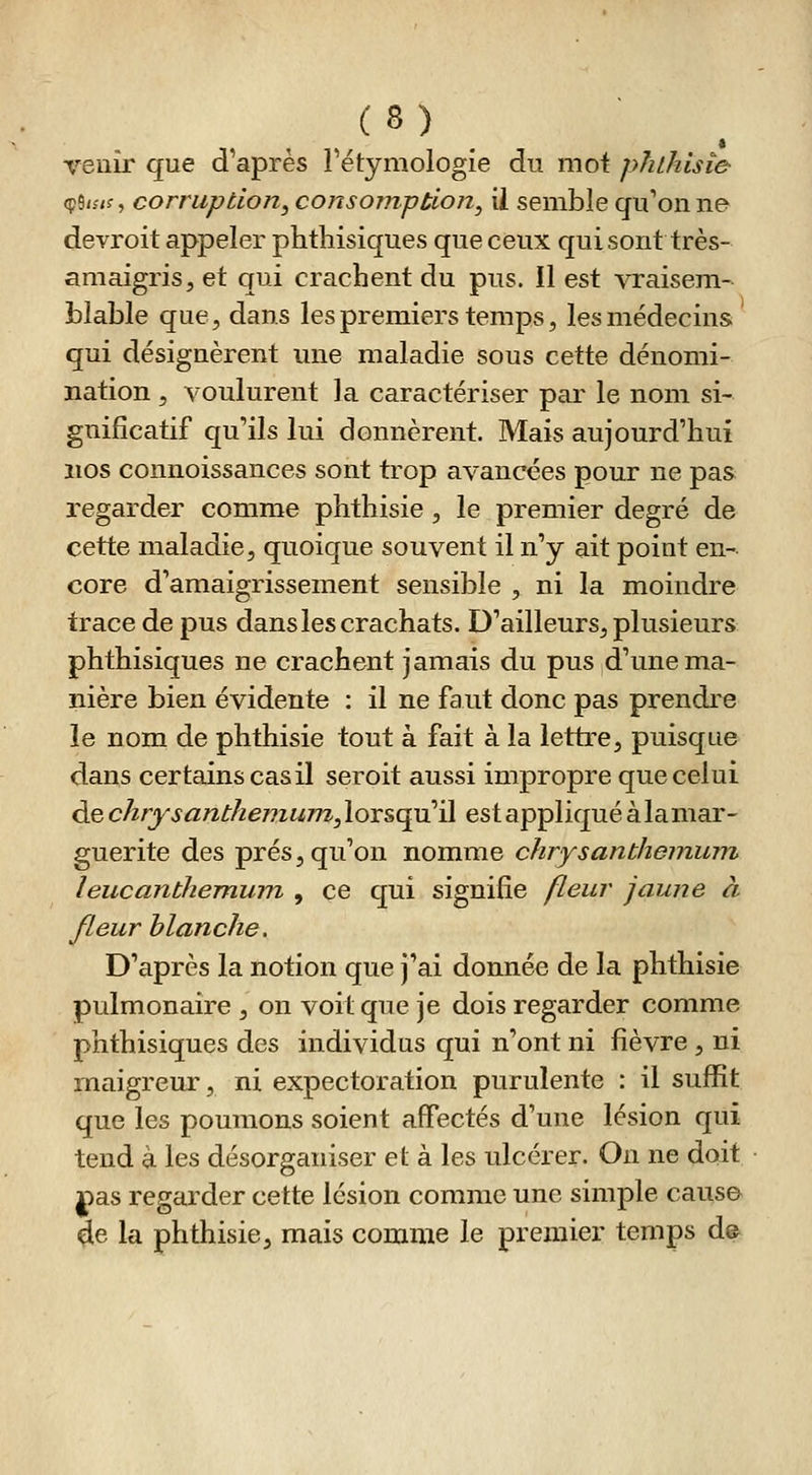 venir que d'après Fétymologie du moi pfilhtsîe (p9/;/f, corruption, consomption, ii semble qu'on ne devroit appeler phthisiques que ceux qui sont très- amaigris, et qui crachent du pus. Il est vraisem- blable que, dans les premiers temps, les médecins qui désignèrent une maladie sous cette dénomi- nation , voulurent la caractériser par le nom si- gnificatif qu'ils lui donnèrent. Mais aujourd'hui nos connoissances sont trop avancées pour ne pas regarder comme phthisie , le premier degré de cette maladie, quoique souvent il n'y ait point en- core d'amaigrissement sensible , ni la moindre trace de pus dans les crachats. D'ailleurs, plusieurs phthisiques ne crachent jamais du pus d'une ma- nière bien évidente : il ne faut donc pas prendre le nom de phthisie tout à fait à la lettre, puisque dans certains cas il seroit aussi impropre que celui de chrysantliemum^Xox^^'A est appliqué à la mar- guerite des prés, qu'on nomme chrysanthemuni leucanthemum , ce qui signifie fleur jaune à fleur blanche. D'après la notion que j'ai donnée de la phthisie pulmonaire , on voit que je dois regarder comme phthisiques des individus qui n'ont ni lièvre , ni maigreur, ni expectoration purulente : il suffit que les poumons soient affectés d'une lésion qui tend à les désorganiser et à les ulcérer. On ne doit nas regarder cette lésion comme une simple caus© 3e la phthisie, mais comme le premier temps de