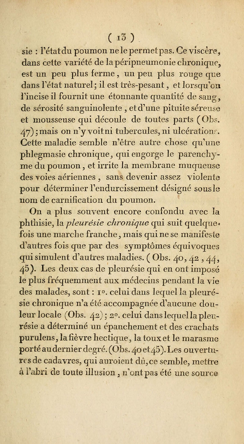 sie : rétatdu poumon nelepernletpas. Ce viscère, dans cette variété de la péripneumonie chronique, est un peu plus ferme, un peu plus rouge que dans Fétat naturel; il est très-pesant, et lorsqu'on l'incise il fournit une étonnante quantité de sang, de sérosité sanguinolente , et d'une pituite séreuse et mousseuse qui découle de toutes parts (OLs. 47) ; mais on n'y voit ni tubercules^ ni ulcérationr. Cette maladie semble n'être autre cbose qu'une phlegmasie chronique^ qui engorge le parenchy- me du poumon, et irrite la membrane muqueuse des voies aériennes , sans devenir assez violente pour déterminer l'endurcissement désigné sous le nom de carnifîcation du poumon. On a plus souvent encore confondu avec la phthisicj la pleurésie chronique qui suit quelque» fois une marche franche, mais qui ne se manifeste d'autres fois que par des symptômes équivoques qui simulent d'autres maladies. ( Obs. 40, 42 , 44, 45). Les deux cas de pleurésie qui en ont imposé le plus fréquemment aux médecins pendant la vie des malades, sont : i^. celui dans lequel la pleuré- sie chronique n'a été accompagnée d'aucune dou- leur locale (Obs. 42) ; 2°. celui dans lequel la pleu- résie a déterminé un épanchement et des crachats purulens, la fièvre hectique, la toux et le marasme porté au dernier degré. (Obs. 40 et45). Les ouvertu- res de cadavres, qui auroient dû, ce semble, mettre h Fabri de toute illusion, n'ont pas été une source