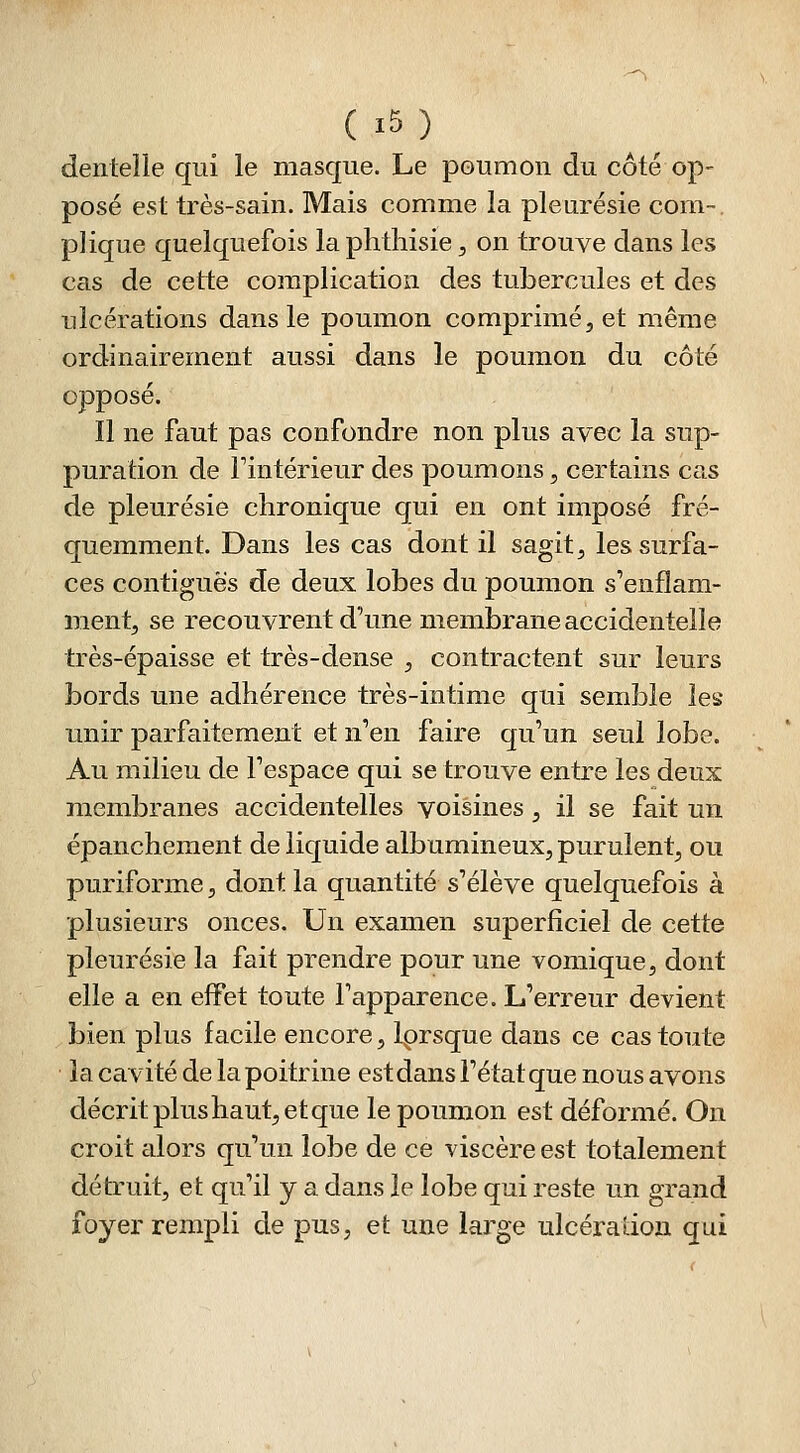 dentelle qui le masque. Le poumon du côté op- posé est très-sain. Mais comme la pleurésie com-. plique quelquefois la phthisie, on trouve dans les cas de cette complication des tubercules et des ulcérations dans le poumon comprimé, et même ordinairement aussi dans le poumon du côté opposé. Il ne faut pas confondre non plus avec la sup- puration de Fintérieur des poumons, certains cas de pleurésie chronique qui en ont imposé fré- quemment. Dans les cas dont il sagit, les surfa- ces contiguës de deux lobes du poumon s'enflam- ment, se recouvrent d'une membrane accidentelle très-épaisse et très-dense , contractent sur leurs bords une adhérence très-intime qui semble les unir parfaitement et n'en faire qu'un seul lobe. Au milieu de l'espace qui se trouve entre les deux membranes accidentelles voisines , il se fait un épanchement de liquide albumineux, purulent, ou puriforme, dont la quantité s'élève quelquefois à plusieurs onces. Un examen superficiel de cette pleurésie la fait prendre pour une vomique, dont elle a en effet toute l'apparence. L'erreur devient bien plus facile encore, Iprsque dans ce cas toute la cavité de la poitrine est dans l'état que nous avons décrit plus haut, et que le poumon est déformé. On croit alors qu'un lobe de ce viscère est totalement détruit, et qu'il y a dans le lobe qui reste un grand foyer rempli de pus, et une large ulcéradon qui