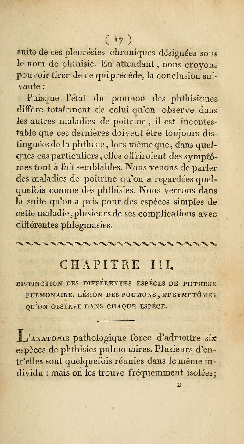 suite de ces pleurésies chroniques désignées sous le nom de phthisie. Eti attendant, nous croyons pouvoir tirer de ce qui précède, la conclusion sui- vante : Puisque l'état du poumon des phthisiques diffère totalement de celui qu'on observe dans les autres maladies de poitrine, il est incontes- table que ces dernières doivent être toujours dis- tinguées de la phthisie, lors même que, dans quel- ques cas particuliers, elles offriroient des symptô- mes tout à fait semblables. Nous venons de parler des maladies de poitrine qu'on a regardées quel- quefois comme des phthisies. Nous verrons dans la suite qu'on a pris pour des espèces simples de cette maladie,plusieurs de ses complications avec différentes phlegmasies. CHAPITRE HL DISTINCTIOÎY DES DIFFERENTES ESPECES DE PHTHISIE PULMONAIRE. LESION DES POUMONS , ET SYMPTOMES qu'on OBSERVE DANS CHAQUE ESPECE. i'anatomie pathologique force d'admettre six espèces de phthisies pulmonaires. Plusieurs d'en- tr'elles sont quelquefois réunies dans le même in- dividu : mais on les trouve fi'équemment isolées;