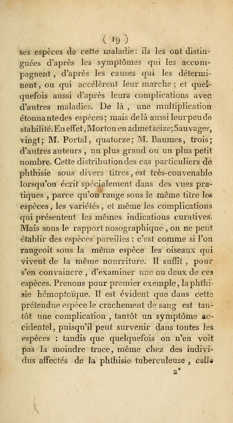 ses espèces de cette maladie: ils les ont distin- guées d'après les symptômes qui les accom^ pagnent, d'après les causes qui les détermi- nent , ou qui accélèrent leur marche ; et quel- quefois aussi d'après leur-s complications avec d'autres maladies. De là , une multiplication étonnantedes espèces; mais delà aussi leur peu de stabilité. En effet, Morton en admetseize; SauvageSj vingt; M. Portai, quatorze; IVI. Baumes, trois; d'autres auteurs , un plus grand ou un plus petit nombre. Cette distribution des cas particuliers de phtliisie sous divers titres, est très-convenable lorsqu'on écrit spécialement dans des vues pra- tiques 5 parce qu'on range sous le même titre les espèces, les variétés, et même les complications qui présentent les mêmes indications curativeSi Mais sous le rapport nosographique , on ne peut établir des espèces pareilles : c'est comme si l'on rangeoit sous la même espèce les oiseaux qui vivent de la même nourriture. Il sufEt, pour s'en convaincre , d'examiner une ou deux de ces espèces. Prenons pour premier exemple, la phtlii- sie hémoptoïque. Il est évident que dans cette prétendue espèce le crachement de sang est tan- tôt une complication , tantôt un symptôme ac- cidentel, puisqu'il peut survenir dans toutes les espèces : tandis que quelquefois on n'en voit pas la moindre trace, même chez des indivi- dus affectés de la phthisie tuberculeuse , cell« 2*