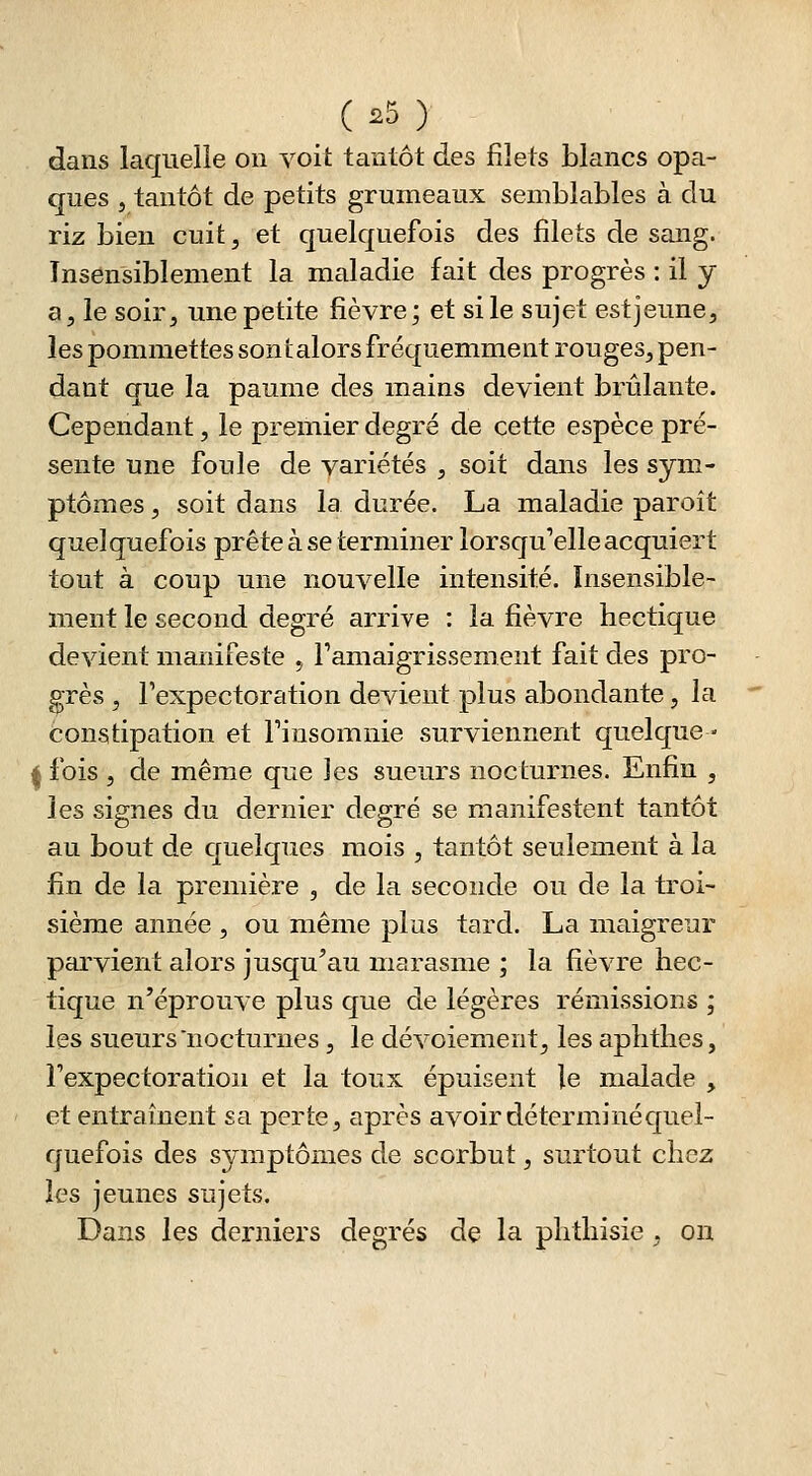 dans laquelle on voit tantôt des filets blancs opa- ques 5 tantôt de petits grumeaux semblables à du riz bien cuit^ et quelquefois des filets de sang. Insensiblement la maladie fait des progrès : il y a, le soir, une petite fièvre; et si le sujet est jeune, les pommettes son talors fréquemment rouges, pen- dant que la paume des mains devient brûlante. Cependant, le premier degré de cette espèce pré- sente une foule de variétés , soit dans les sym- ptômes , soit dans la durée. La maladie paroît quelquefois prête à se terminer lorsqu'elle acquiert tout à coup une nouvelle intensité. Insensible- ment le second degré arrive : la fièvre hectique devient manifeste , ramaigrissement fait des pro- grès , l'expectoration devient plus abondante, la constipation et Finsomnie surviennent quelque- fois , de même que Jes sueurs nocturnes. Enfin , les signes du dernier degré se manifestent tantôt au bout de quelques mois , tantôt seulement à la fin de la première , de la seconde ou de la troi- sième année , ou même plus tard. La maigreur parvient alors jusqu'au marasme ; la fièvre hec- tique n'éprouve plus que de légères rémissions ; les sueurs nocturnes , le dévoiement, les aphthes, Texpectoratioii et la toux épuisent le malade , et entraînent sa perte, après avoir déterminé quel- quefois des symptômes de scorbut, surtout chez les jeunes sujets. Dans les derniers degrés de la phthisie , on