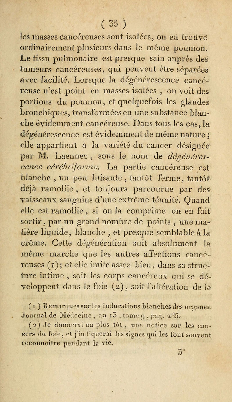 lés masses ôancëreuses sont isolées, on en trouvé ordinairement plusieurs dans le même poumoni Le tissu pulmonaire est presque sain auprès des tumeurs cancé^'euses, qui peuvent être séparées avec facilité* Lorsque la dégénérescence cancé- reuse n'est point en masses isolées , on voit des portions du poumon, et quelquefois les glandes bronchiques, transformées eu une substance blan- che évidemment cancéreuse. Dans tous les cas, la dégénérescence est évidemment de même nature j elle appartient à la variété du cancer désignée par M. Laeiinec , sous le nom de dégénéres- cence céréhrifonne, La partie cancéreuse est blanche , un peu luisante, tantôt ferme, tantôt déjà ramollie , et toujours parcourue par des vaisseaux sanguins d'une extrême ténuité. Quand elle est ramollie , si on la comprime on en fait sortir, par un grand nombre de points , une ma- tière liquide, blanche , et presque semblable à la crème. Cette dégénération suit absolument la même marche que les autres affections cancé- reuses (i); et elle imite assez bien, dans sa struc-- ture intime , soit les corps cancéreux qui se dé- veloppent dans le foie (2), soit Fciîtération de la (1 ) Remarquas sur les indurations Llancîies des organes. Journal de Médecine , an i3 , tome g , pag. 285. ('i) Je donnerai au plus tôt, une notice sur les can- eers du foie, et j'indiquerai les signes qui les font souvent reconnoître pendant la vie.