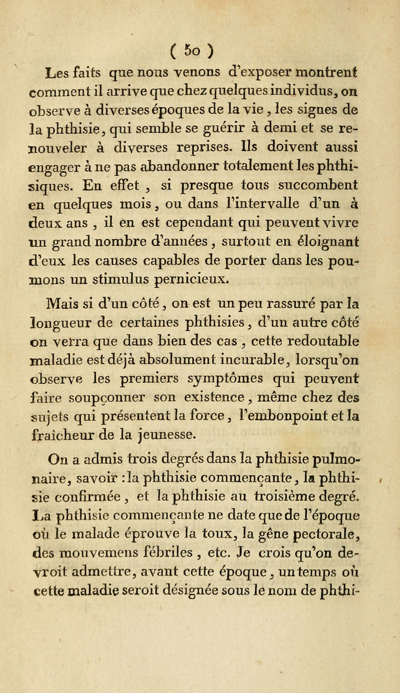 Les faits que nous venons d'exposer montrent comment il arrive que chez quelques individus, on observe à diverses époques de la vie, les signes de la phthisie, qui semble se guérir à demi et se re- nouveler à diverses reprises. Ils doivent aussi engager à ne pas abandonner totalement les phthi- siques. En effet , si presque tous succombent en quelques mois, ou dans l'intervalle d'un à deux ans , il en est cependant qui peuvent vivre un grand nombre d'années , surtout en éloignant d'eux les causes capables de porter dans les pou- mons un stimulus pernicieux. Mais si d'un côté, on est un peu rassuré par la longueur de certaines phthisies, d'un autre côté on verra que dans bien des cas , cette redoutable maladie est déjà absolument incurable^ lorsqu'on observe les premiers symptômes qui peuvent faire soupçonner son existence, même chez des sujets qui présentent la force, l'embonpoint et la fraîcheur de la jeunesse. On a admis trois degrés dans la phthisie pulmo- naire, savoir :1a phthisie commençante, la phthi- sie confirmée , et la phthisie au troisième degré. XjEl phthisie commençante ne date que de l'époque où le malade éprouve la toux, la gêne pectorale, des mouvemens fébriles , etc. Je crois qu'on de- vroit admettre, avant cette époque, un temps où cette maladie seroit désignée sous le nom de phthi-