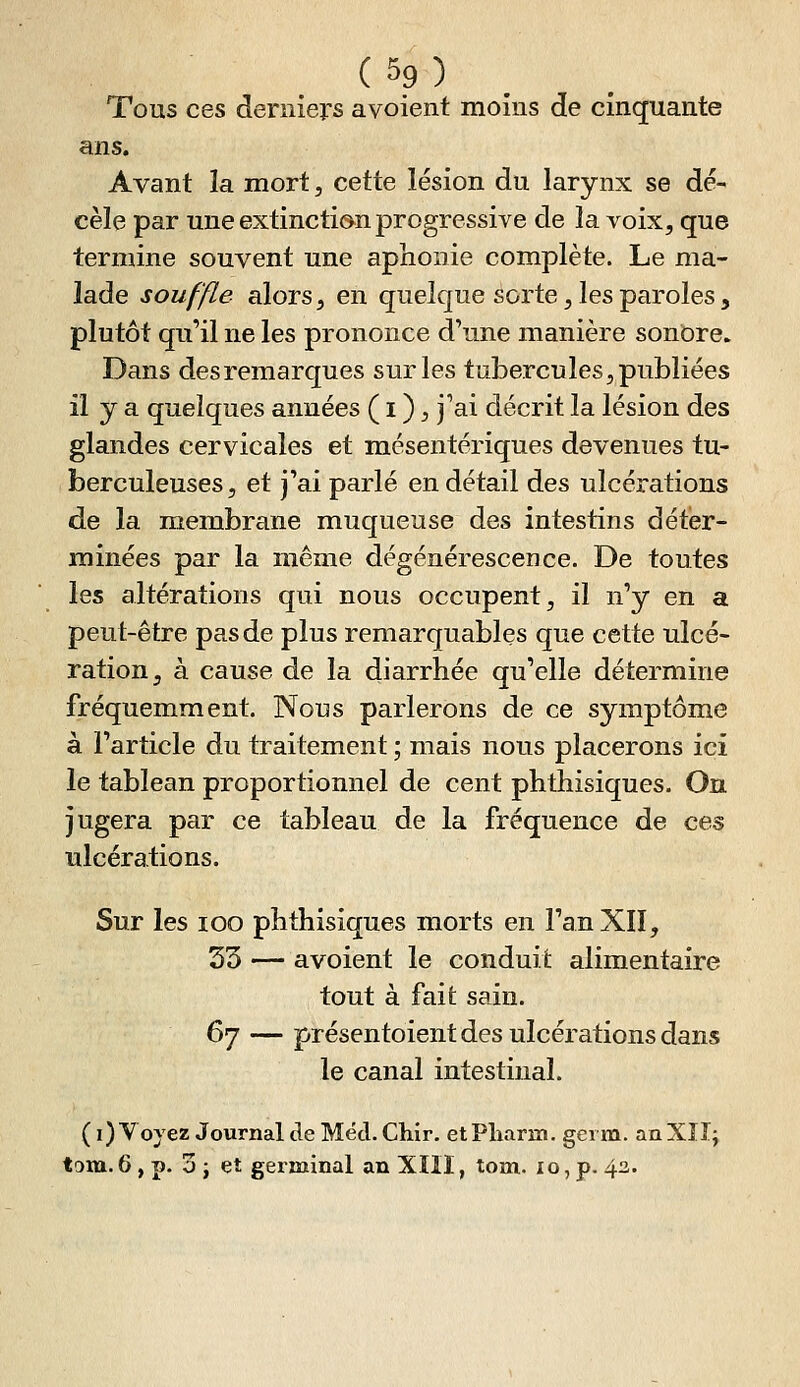 Tous ces derniers avoient moins de cinquante ans. Avant la mort, cette lésion du larynx se dé- cèle par une extincti(»n progressive de la voix, que termine souvent une aphonie complète. Le ma- lade souffle alors, en quelque sorte, les paroles, plutôt qu'il ne les prononce d'une manière sonore. Dans des remarques sur les tubercules, publiées il y a quelques années ( i ), j'ai décrit la lésion des glandes cervicales et mésentériques devenues tu- berculeuses, et j'ai parlé en détail des ulcérations de la membrane muqueuse des intestins déter- minées par la même dégénérescence. De toutes les altérations qui nous occupent, il n'y en a peut-être pas de plus remarquables que cette ulcé- ration, à cause de la diarrhée qu'elle détermine fréquemment. Nous parlerons de ce symptôme à l'article du traitement ; mais nous placerons ici le tableau proportionnel de cent phthisiques. On jugera par ce tableau de la fréquence de ces ulcérations. Sur les loo phthisiques morts en l'an XII, 33 — avoient le conduit alimentaire tout à fait sain. 67 — présentoient des ulcérations dans le canal intestinal. ( i) Voyez Journal de Méd. Chir. et Pliarixi, genn. an Xîl; tom. 6, p. 3 j et germinal an Xïll, tom. xo, p. 43.