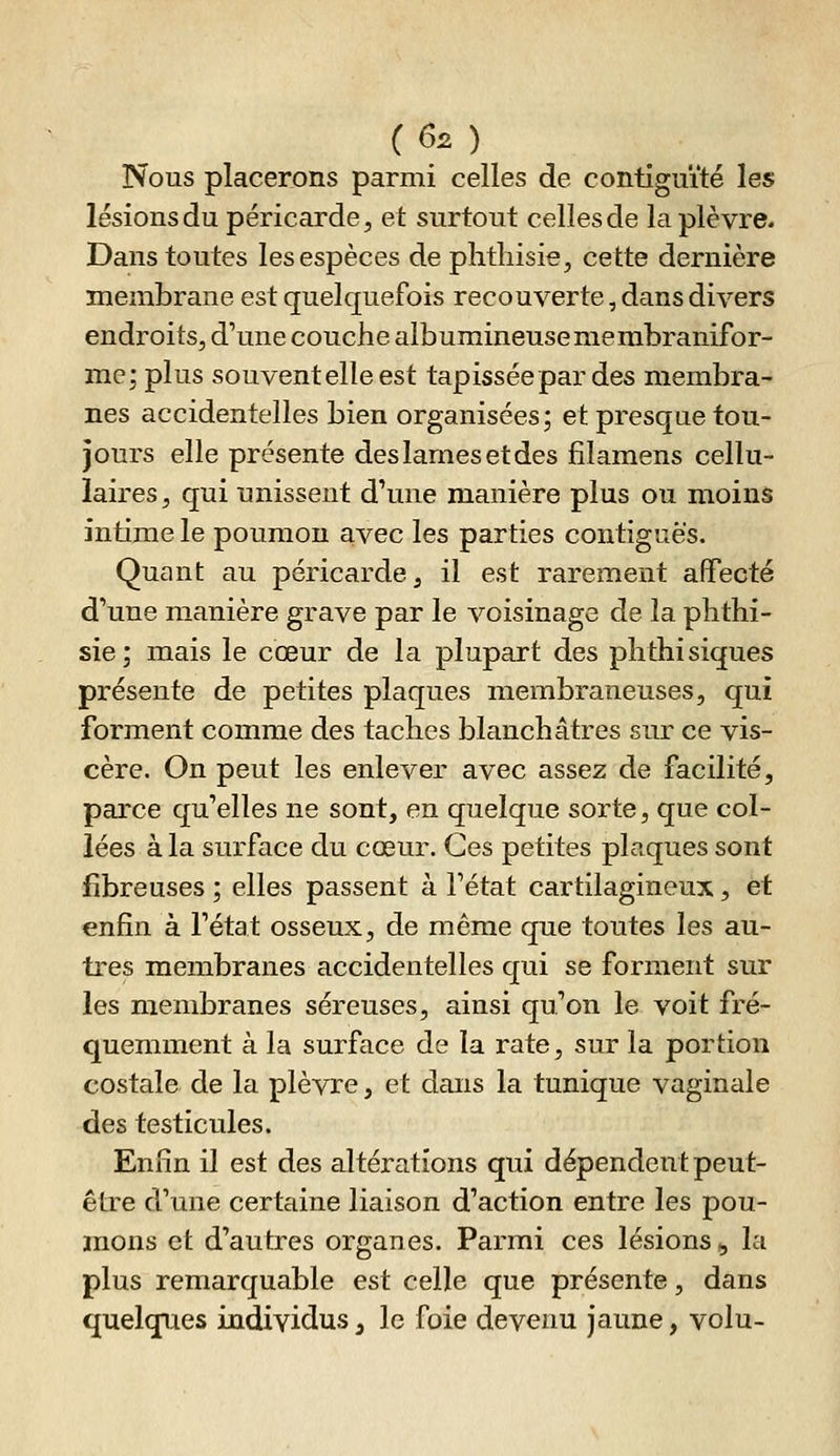 Nous placerons parmi celles de contiguïté les lésions du péricarde, et surtout celles de la plèvre. Dans toutes les espèces de plitliisie, cette dernière membrane est quelquefois recouverte, dans divers endroits, d'une couche albumineusemembranifor- me; plus souvent elle est tapissée par des membra- nes accidentelles bien organisées; et presque tou- jours elle présente des lames et des fîlamens cellu- laires, qui unissent d'une manière plus ou moins intime le poumon avec les parties contigcès. Quant au péricarde, il est rarement alfecté d'une manière grave par le voisinage de la plithi- sie; mais le cœur de la plupart des plithisiques présente de petites plaques membraneuses, qui forment comme des taches blanchâtres sur ce vis- cère. On peut les enlever avec assez de facilité, parce qu'elles ne sont, en quelque sorte, que col- lées à la surface du cœur. Ces petites plaques sont fibreuses ; elles passent à l'état cartilagineux, et enfin à l'état osseux, de même que toutes les au- tres membranes accidentelles qui se forment sur les membranes séreuses, ainsi qu'on le voit fré- quemment à la surface de la rate, sur la portion costale de la plèvre, et dans la tunique vaginale des testicules. Enfin il est des altérations qui dépendent peut- être d'une certaine liaison d'action entre les pou- mons et d'autres organes. Parmi ces lésions , la plus remarquable est celle que présente, dans quelques individus, le foie devenu jaune, volu-