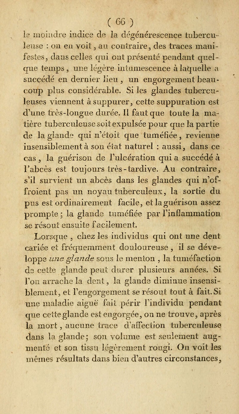 le moindre indice de la dégénérescence tubercu- leuse : on en voit ^ au contraire, des traces mani- festes, dans celles qui ont présenté pendant quel- que temps 5 une légère intumescence à laquelle a succédé en dernier lieu, un engorgement beau- coup plus considérable. Si les glandes tubercu- leuses viennent à suppurer, cette suppuration est d'une très-longue durée. Il faut que toute la ma- tière tuberculeuse soit expulsée pour que la partie de la glande qui n'étoit que tuméfiée, revienne insensiblement à son élat naturel : aussi, dans ce cas , la guérison de Tulcération qui a succédé à l'abcès est toujours très-tardive. Au contraire, s'il survient un abcès dans les glandes qui n'of- froient pas un noyau tuberculeux, la sortie du pus est ordinairement facile, et la guérison assez prompte ; la glande tuméfiée par l'inflammation se résout ensuite facilement. Lorsque , chez les individus qui ont une dent cariée et fréquemment douloureuse , il se déve- loppe une glande sous le menton , la tuméfaction de cette glande peut durer plusieurs années. Si Foii arrache la dent, la glande diminue insensi- blement, et l'engorgement se résout tout à fait. Si une maladie aiguë fait périr l'individu pendant que cette glande est engorgée, on ne trouve, après la mort, aucune trace d'aiTection tuberculeuse dans la glande; son volume est seulement aug- mente et son tissu légèrement rougi. On voit les mêmes résultats dans bien d'autres circonstances.