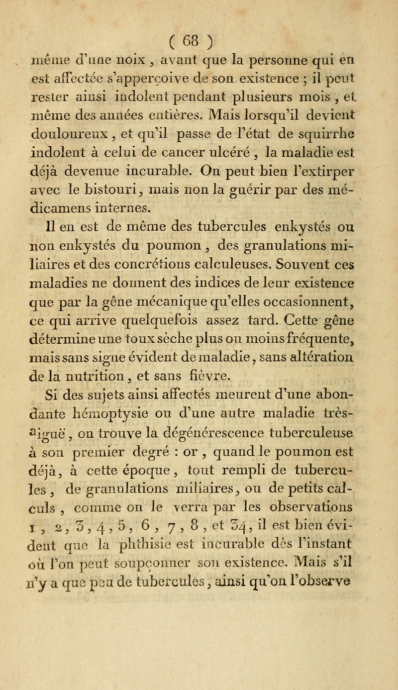 luéuie d'iiae noix ^ avant que la personne qui en est affectée s'apperçoive de son existence ; il peut rester ainsi indolent pendant plusieurs mois , et même des années entières. Mais lorsqu'il devient douloureux, et qu'il passe de l'état de squirrhe indolent à celui de cancer ulcéré , la maladie est déjà devenue incurable. On peut bien l'extirper avec le bistouri, mais non la guérir par des mé- dicamens internes. Il en est de même des tubercules enkystés ou non enkystés du poumon , des granulations mi- liaires et des concrétions calculeuses. Souvent ces maladies ne donnent des indices de lear existence que par la gêne mécanique qu'elles occasionnent, ce qui arrive quelquefois assez tard. Cette gêne détermine une toux sèche plus ou moins fréquente, miais sans signe évident de maladie, sans altération de la nutrition, et sans fièvre. Si des sujets ainsi affectés meurent d'une abon- dante hémoptysie ou d'une autre maladie trcs- ^i<ruë , on trouve la dégénérescence tuberculeuse à son premier degré : or , quand le poumon est déjà, à cette époque, tout rempli de tubercu- les, de granulations miliaires, ou de petits cal- culs , comme on le verra par les observations I , 2,3,4,5, 6 , 7 , 8 , et S4, il est bien évi- dent que la phthisic est incurable des l'instant où l'on peut soupçonner son existence. Mais s'il n'y a que psu de tubercules, ainsi qu'on l'observe