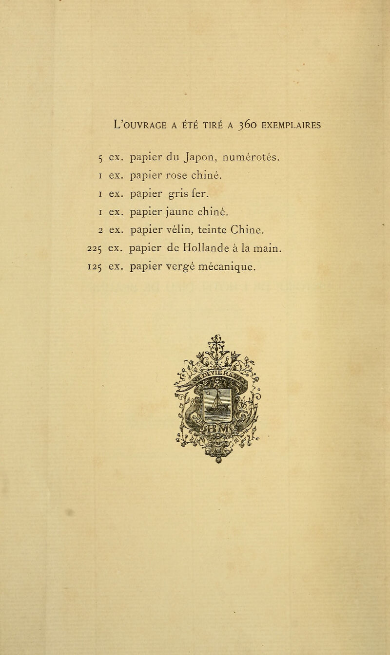 L'ouvrage a été tiré a 360 exemplaires 5 ex. papier du Japon, numérotés. I ex, papier rose chiné. I ex. papier gris fer. 1 ex. papier jaune chiné. 2 ex. papier vélin, teinte Chine. 225 ex. papier de Hollande à la main. 125 ex. papier vergé mécanique.