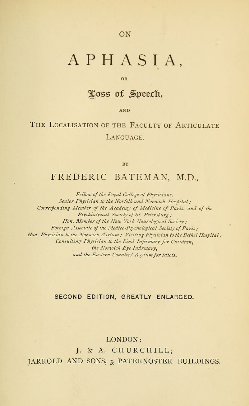 APHASIA, OR %os$ of gpzzth, AND The Localisation of the Faculty of Articulate Language. BY FREDERIC BATEMAN, M.D., Fellow of Ike Royal College of Physicians. Senior Physician to the Norfolk and Norwich Hospital; Corresponding Member of the Academy of Medicine of Paris, and of the Psychiatrical Society of St. Petersburg ; Hon. Member of the New York Neurological Society ; Foreign Associate of the Medico-Psychological Society of Paris ; Hon. Physician to the Norwich Asylum; Visiting Physician to the Bethel Hospital, Consulting Physician to the Lind Infirmary for Children, the Norwich Eye Infirmary, and the Eastern Counties Asylum for Idiots. SECOND EDITION, GREATLY ENLARGED. LONDON: J. & A. CHURCHILL; JARROLD AND SONS, 3, PATERNOSTER BUILDINGS.