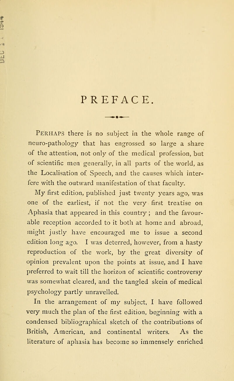 PREFACE. Perhaps there is no subject in the whole range of neuro-pathology that has engrossed so large a share of the attention, not only of the medical profession, but of scientific men generally, in all parts of the world, as the Localisation of Speech, and the causes which inter- fere with the outward manifestation of that faculty. My first edition, published just twenty years ago, was one of the earliest, if not the very first treatise on Aphasia that appeared in this country; and the favour- able reception accorded to it both at home and abroad, might justly have encouraged me to issue a second edition long ago. I was deterred, however, from a hasty reproduction of the work, by the great diversity of opinion prevalent upon the points at issue, and I have preferred to wait till the horizon of scientific controversy was somewhat cleared, and the tangled skein of medical psychology partly unravelled. In the arrangement of my subject, I have followed very much the plan of the first edition, beginning with a condensed bibliographical sketch of the contributions of British, American, and continental writers. As the literature of aphasia has become so immensely enriched