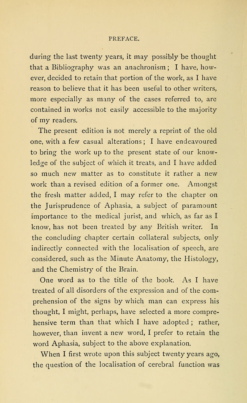 during the last twenty years, it may possibly be thought that a Bibliography was an anachronism; I have, how- ever, decided to retain that portion of the work, as I have reason to believe that it has been useful to other writers, more especially as many of the cases referred to, are contained in works not easily accessible to the majority of my readers. The present edition is not merely a reprint of the old one, with a few casual alterations; I have endeavoured to bring the work up to the present state of our know- ledge of the subject of which it treats, and I have added so much new matter as to constitute it rather a new work than a revised edition of a former one. Amongst the fresh matter added, I may refer to the chapter on the Jurisprudence of Aphasia, a subject of paramount importance to the medical jurist, and which, as far as I know, has not been treated by any British writer. In the concluding chapter certain collateral subjects, only indirectly connected with the localisation of speech, are considered, such as the Minute Anatomy, the Histology, and the Chemistry of the Brain. One word as to the title of the book. As I have treated of all disorders of the expression and of the com- prehension of the signs by which man can express his thought, I might, perhaps, have selected a more compre- hensive term than that which I have adopted ; rather, however, than invent a new word, I prefer to retain the word Aphasia, subject to the above explanation. When I first wrote upon this subject twenty years ago, the question of the localisation of cerebral function was