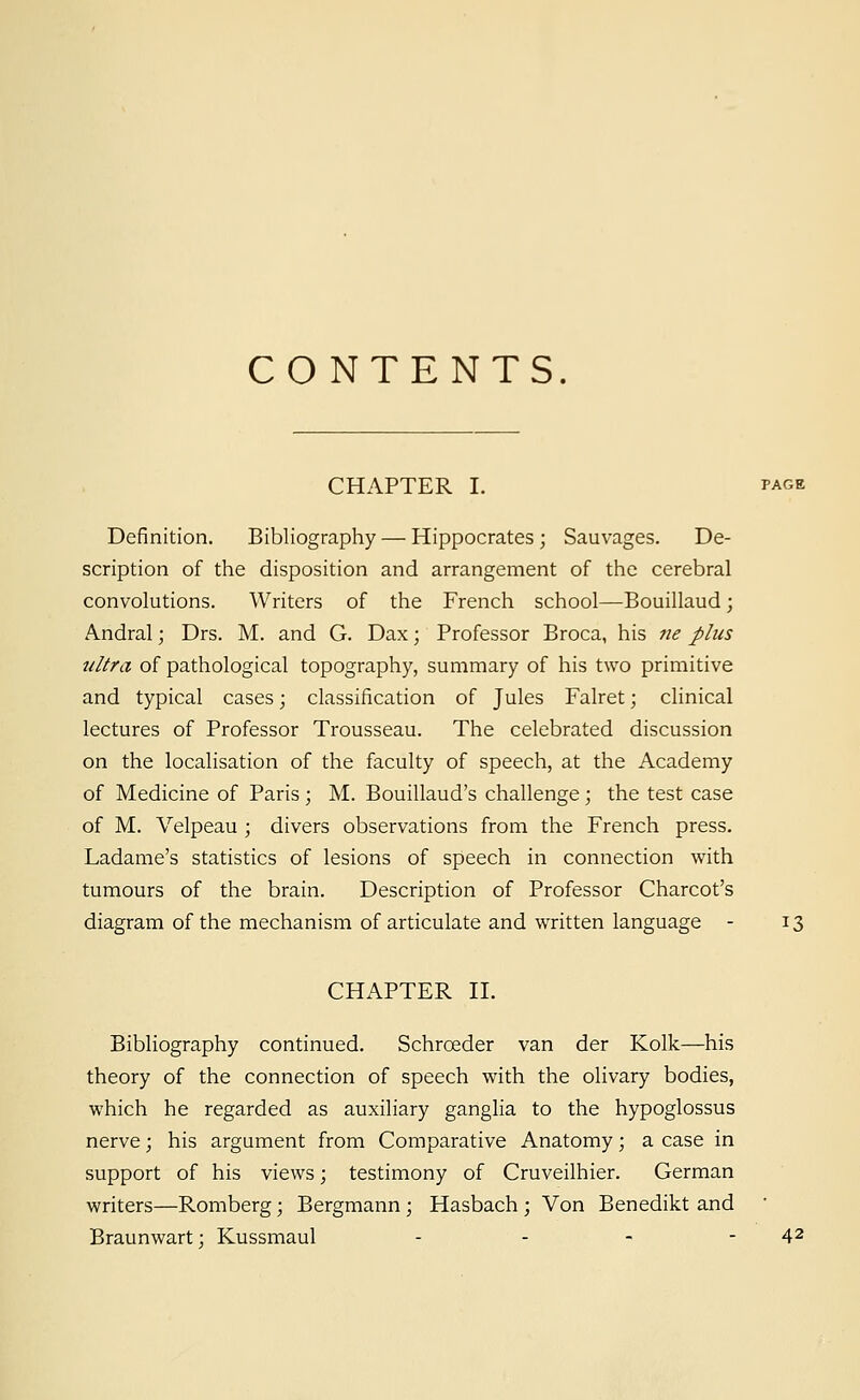 CONTENTS. CHAPTER I. page Definition. Bibliography — Hippocrates ; Sauvages. De- scription of the disposition and arrangement of the cerebral convolutions. Writers of the French school—Bouillaud; Andral; Drs. M. and G. Dax; Professor Broca, his ne plus ultra of pathological topography, summary of his two primitive and typical cases; classification of Jules Falret; clinical lectures of Professor Trousseau. The celebrated discussion on the localisation of the faculty of speech, at the Academy of Medicine of Paris ; M. Bouillaud's challenge; the test case of M. Velpeau ; divers observations from the French press. Ladame's statistics of lesions of speech in connection with tumours of the brain. Description of Professor Charcot's diagram of the mechanism of articulate and written language - 13 CHAPTER II. Bibliography continued. Schrceder van der Kolk—his theory of the connection of speech with the olivary bodies, which he regarded as auxiliary ganglia to the hypoglossus nerve; his argument from Comparative Anatomy; a case in support of his views; testimony of Cruveilhier. German writers—Romberg; Bergmann ; Hasbach ; Von Benedikt and Braunwart; Kussmaul - - - - 42