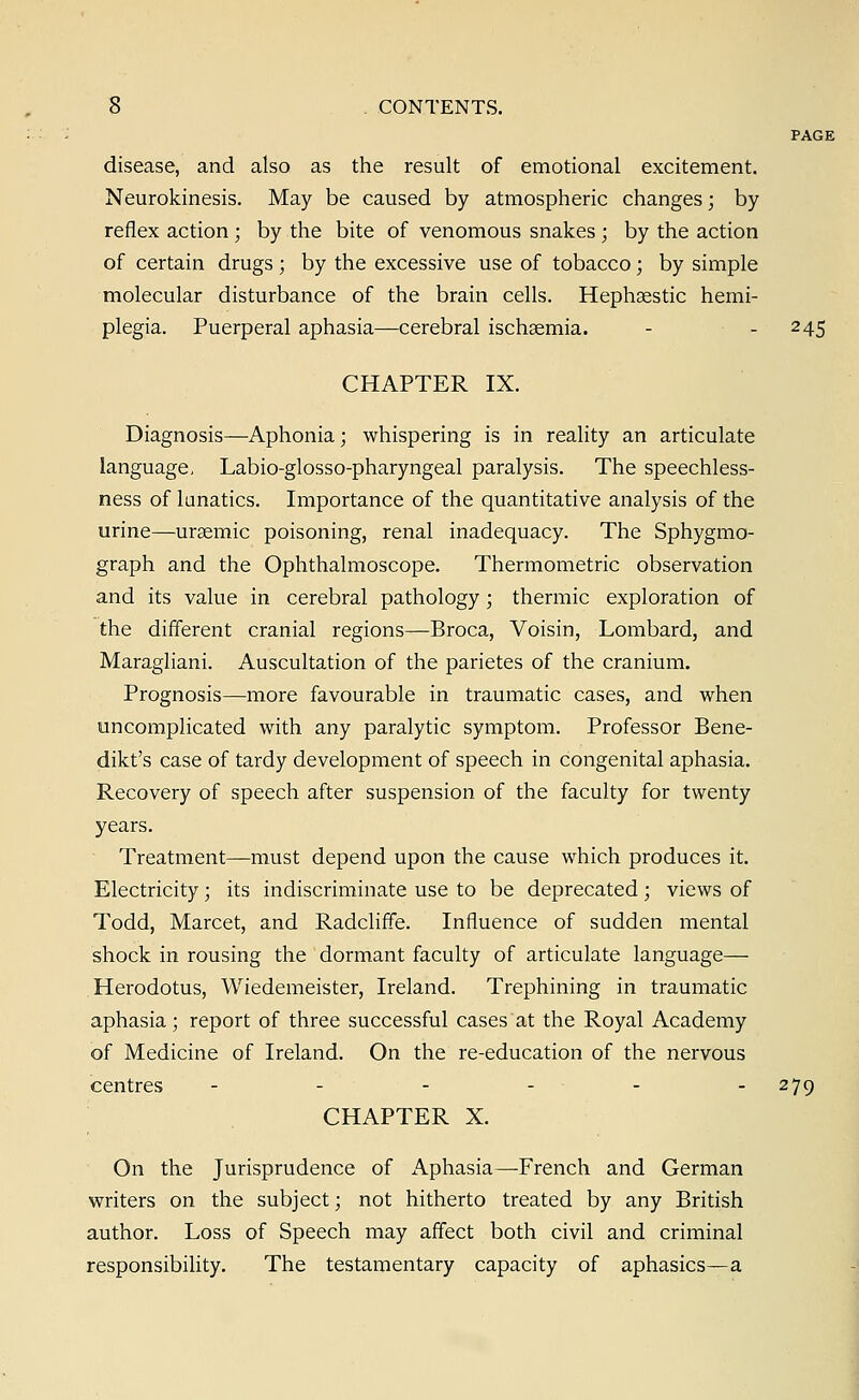 PAGE disease, and also as the result of emotional excitement. Neurokinesis. May be caused by atmospheric changes; by reflex action ; by the bite of venomous snakes ; by the action of certain drugs ; by the excessive use of tobacco; by simple molecular disturbance of the brain cells. Hephsestic hemi- plegia. Puerperal aphasia—cerebral ischaemia. - - 245 CHAPTER IX. Diagnosis—Aphonia; whispering is in reality an articulate language, Labio-glosso-pharyngeal paralysis. The speechless- ness of lunatics. Importance of the quantitative analysis of the urine—ureemic poisoning, renal inadequacy. The Sphygmo- graph and the Ophthalmoscope. Thermometric observation and its value in cerebral pathology; thermic exploration of the different cranial regions—Broca, Voisin, Lombard, and Maragliani. Auscultation of the parietes of the cranium. Prognosis—more favourable in traumatic cases, and when uncomplicated with any paralytic symptom. Professor Bene- dikt's case of tardy development of speech in congenital aphasia. Recovery of speech after suspension of the faculty for twenty years. Treatment—must depend upon the cause which produces it. Electricity; its indiscriminate use to be deprecated; views of Todd, Marcet, and Radcliffe. Influence of sudden mental shock in rousing the dormant faculty of articulate language— Herodotus, Wiedemeister, Ireland. Trephining in traumatic aphasia; report of three successful cases at the Royal Academy of Medicine of Ireland. On the re-education of the nervous centres - - - - - -279 CHAPTER X. On the Jurisprudence of x\phasia—-French and German writers on the subject; not hitherto treated by any British author. Loss of Speech may affect both civil and criminal responsibility. The testamentary capacity of aphasics—a