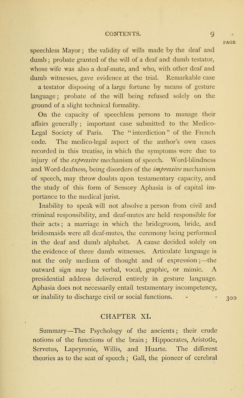 PAGE speechless Mayor; the validity of wills made by the deaf and dumb; probate granted of the will of a deaf and dumb testator, whose wife was also a deaf-mute, and who, with other deaf and dumb witnesses, gave evidence at the trial. Remarkable case a testator disposing of a large fortune by means of gesture language; probate of the will being refused solely on the ground of a slight technical formality. On the capacity of speechless persons to manage their affairs generally; important case submitted to the Medico- Legal Society of Paris. The  interdiction  of the French code. The medico-legal aspect of the author's own cases recorded in this treatise, in which the symptoms were due to injury of the expressive mechanism of speech. Word-blindness and Word-deafness, being disorders of the impressive mechanism of speech, may throw doubts upon testamentary capacity, and the study of this form of Sensory Aphasia is of capital im- portance to the medical jurist. Inability to speak will not absolve a person from civil and criminal responsibility, and deaf-mutes are held responsible for their acts; a marriage in which the bridegroom, bride, and bridesmaids were all deaf-mutes, the ceremony being performed in the deaf and dumb alphabet. A cause decided solely on the evidence of three dumb witnesses. Articulate language is not the only medium of thought and of expression;—the outward sign may be verbal, vocal, graphic, or mimic. A presidential address delivered entirely in gesture language. Aphasia does not necessarily entail testamentary incompetency, or inability to discharge civil or social functions. - - 300 CHAPTER XL Summary—The Psychology of the ancients; their crude notions of the functions of the brain; Hippocrates, Aristotle, Servetus, Lapeyronie, Willis, and Huarte. The different theories as to the seat of speech; Gall, the pioneer of cerebral