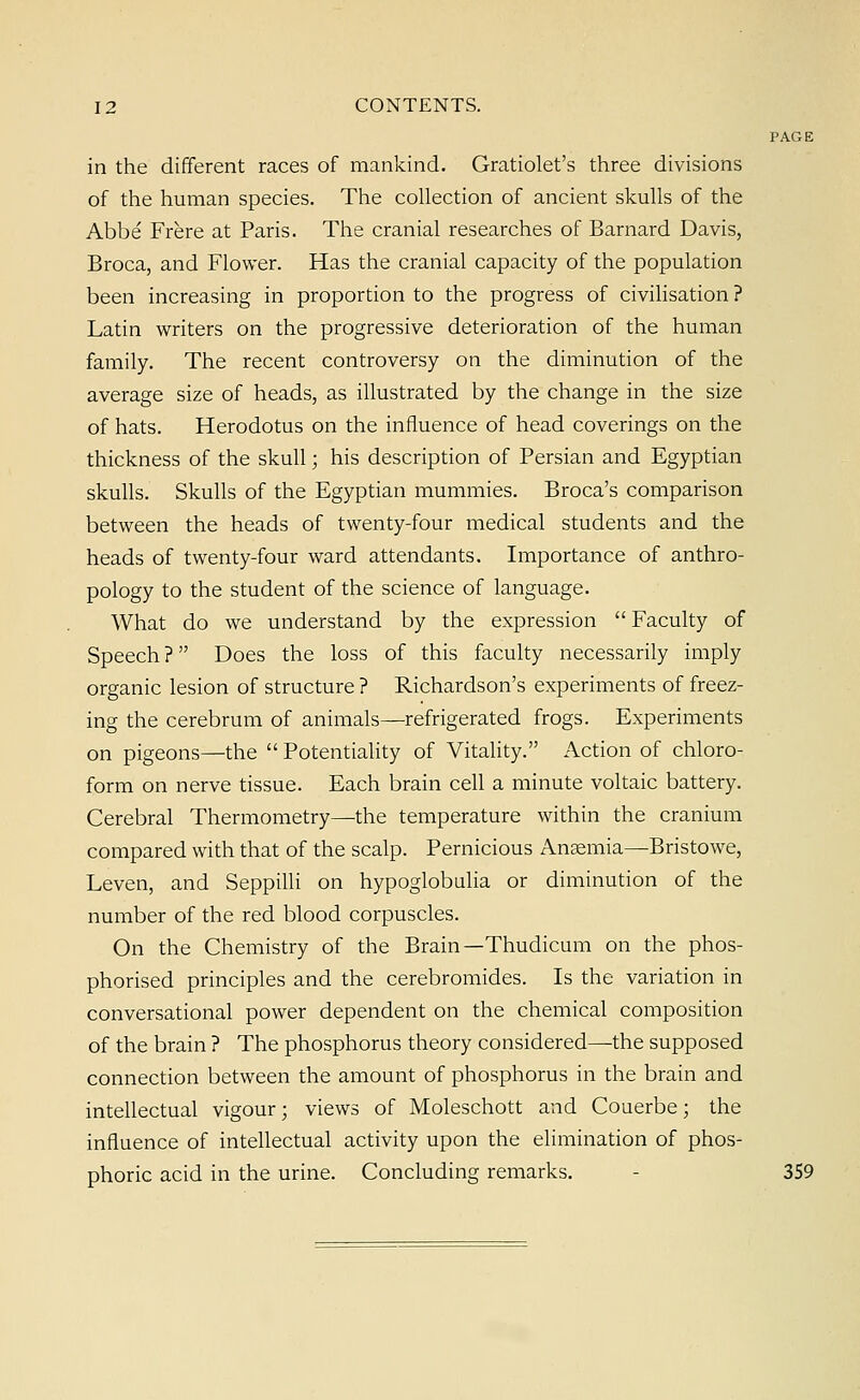 PAGE in the different races of mankind. Gratiolet's three divisions of the human species. The collection of ancient skulls of the Abbe Frere at Paris. The cranial researches of Barnard Davis, Broca, and Flower. Has the cranial capacity of the population been increasing in proportion to the progress of civilisation ? Latin writers on the progressive deterioration of the human family. The recent controversy on the diminution of the average size of heads, as illustrated by the change in the size of hats. Herodotus on the influence of head coverings on the thickness of the skull; his description of Persian and Egyptian skulls. Skulls of the Egyptian mummies. Broca's comparison between the heads of twenty-four medical students and the heads of twenty-four ward attendants. Importance of anthro- pology to the student of the science of language. What do we understand by the expression Faculty of Speech ? Does the loss of this faculty necessarily imply organic lesion of structure ? Richardson's experiments of freez- ing the cerebrum of animals—refrigerated frogs. Experiments on pigeons—the  Potentiality of Vitality. Action of chloro- form on nerve tissue. Each brain cell a minute voltaic battery. Cerebral Thermometry—the temperature within the cranium compared with that of the scalp. Pernicious Anaemia—Bristowe, Leven, and Seppilli on hypoglobulia or diminution of the number of the red blood corpuscles. On the Chemistry of the Brain—Thudicum on the phos- phorised principles and the cerebromides. Is the variation in conversational power dependent on the chemical composition of the brain ? The phosphorus theory considered—the supposed connection between the amount of phosphorus in the brain and intellectual vigour; views of Moleschott and Couerbe; the influence of intellectual activity upon the elimination of phos- phoric acid in the urine. Concluding remarks. 359