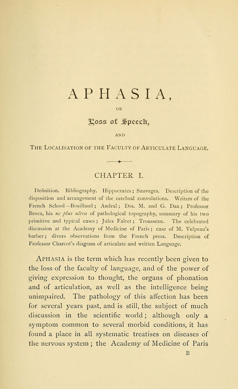 APHASIA, OR %05S 0f Mp&ZCll, AND The Localisation of the Faculty of Articulate Language. CHAPTER I. Definition. Bibliography. Hippocrates; Sauvages. Description of the disposition and arrangement of the cerebral convolutions. Writers of the French School—Bouillaud ; Andral; Drs. M. and G. Dax ; Professor Broca, his ne plus ultra of pathological topography, summary of his two primitive and typical cases; Jules Falret; Trousseau. The celebrated discussion at the Academy of Medicine of Paris; case of M. Velpeau's barber; divers observations from the French press. Description of Professor Charcot's diagram of articulate and written Language. APHASIA is the term which has recently been given to the loss of the faculty of language, and of the power of giving expression to thought, the organs of phonation and of articulation, as well as the intelligence being unimpaired. The pathology of this affection has been for several years past, and is still, the subject of much discussion in the scientific world ; although only a symptom common to several morbid conditions, it has found a place in all systematic treatises on diseases of the nervous system ; the Academy of Medicine of Paris B