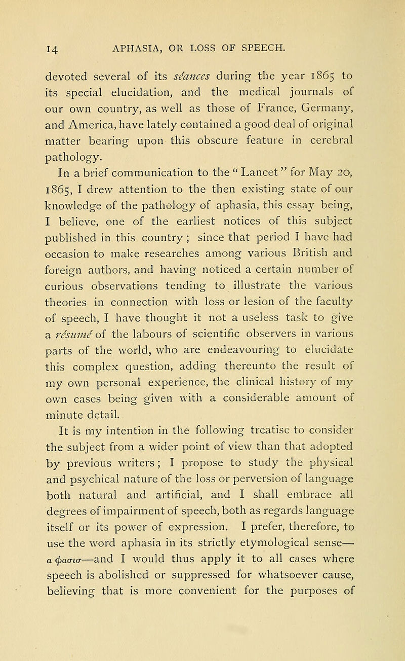devoted several of its seances during the year 1865 to its special elucidation, and the medical journals of our own country, as well as those of France, Germany, and America, have lately contained a good deal of original matter bearing upon this obscure feature in cerebral pathology. In a brief communication to the  Lancet for May 20, 1865, I drew attention to the then existing state of our knowledge of the pathology of aphasia, this essay being, I believe, one of the earliest notices of this subject published in this country ; since that period I have had occasion to make researches among various British and foreign authors, and having noticed a certain number of curious observations tending to illustrate the various theories in connection with loss or lesion of the faculty of speech, I have thought it not a useless task to give a resume'of the labours of scientific observers in various parts of the world, who are endeavouring to elucidate this complex question, adding thereunto the result of my own personal experience, the clinical history of my own cases being given with a considerable amount of minute detail. It is my intention in the following treatise to consider the subject from a wider point of view than that adopted by previous writers ; I propose to study the physical and psychical nature of the loss or perversion of language both natural and artificial, and I shall embrace all degrees of impairment of speech, both as regards language itself or its power of expression. I prefer, therefore, to use the word aphasia in its strictly etymological sense— a {frao-io-—and I would thus apply it to all cases where speech is abolished or suppressed for whatsoever cause, believing that is more convenient for the purposes of