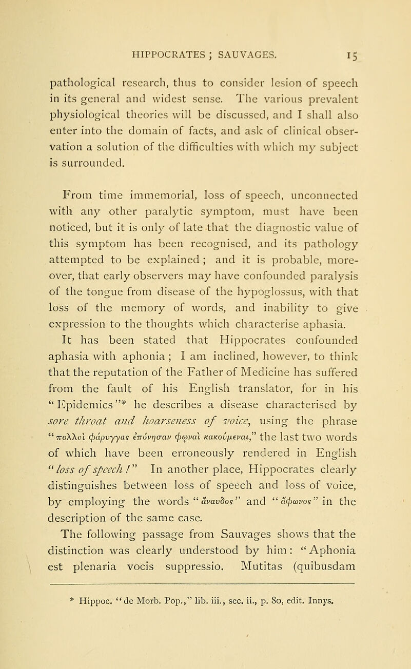 pathological research, thus to consider lesion of speech in its general and widest sense. The various prevalent physiological theories will be discussed, and I shall also enter into the domain of facts, and ask of clinical obser- vation a solution of the difficulties with which my subject is surrounded. From time immemorial, loss of speech, unconnected with any other paralytic symptom, must have been noticed, but it is only of late that the diagnostic value of this symptom has been recognised, and its pathology attempted to be explained ; and it is probable, more- over, that early observers may have confounded paralysis of the tongue from disease of the hypoglossus, with that loss of the memory of words, and inability to give expression to the thoughts which characterise aphasia. It has been stated that Hippocrates confounded aphasia with aphonia ; I am inclined, however, to think that the reputation of the Father of Medicine has suffered from the fault of his English translator, for in his  Epidemics * he describes a disease characterised by sore throat and hoarseness of voice, using the phrase  iroK\a\ (pdpvyyas eirovrjarav (powai KaKov/J.ei'ai the last tWO WOl'ds of which have been erroneously rendered in English  loss of speech !  In another place, Hippocrates clearly distinguishes between loss of speech and loss of voice, by employing the words avavdos and a^w in the description of the same case. The following passage from Sauvages shows that the distinction was clearly understood by him: Aphonia est plenaria vocis suppressio. Mutitas (quibusdam * Hippoc. de Morb. Pop., lib. iii., sec. ii., p. 80, edit. Innys.