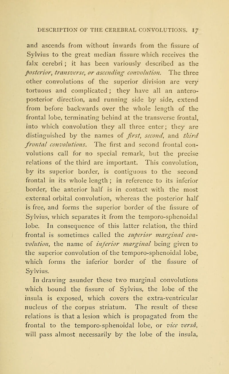 DESCRIPTION OF THE CEREBRAL CONVOLUTIONS. IJ and ascends from without inwards from the fissure of Sylvius to the great median fissure which receives the falx cerebri ; it has been variously described as the posterior, transverse, or ascending convolution. The three other convolutions of the superior division are very tortuous and complicated; they have all an antero- posterior direction, and running side by side, extend from before backwards over the whole length of the frontal lobe, terminating behind at the transverse frontal, into which convolution they all three enter; they are distinguished by the names of first, second, and third frontal convolutions. The first and second frontal con- volutions call for no special remark, but the precise relations of the third are important. This convolution, by its superior border, is contiguous to the second frontal in its whole length ; in reference to its inferior border, the anterior half is in contact with the most external orbital convolution, whereas the posterior half is free, and forms the superior border of the fissure of Sylvius, which separates it from the temporo-sphenoidal lobe. In consequence of this latter relation, the third frontal is sometimes called the superior marginal con- volittion, the name of inferior marginal being given to the superior convolution of the temporo-sphenoidal lobe, which forms the inferior border of the fissure of Sylvius. In drawing asunder these two marginal convolutions which bound the fissure of Sylvius, the lobe of the insula is exposed, which covers the extra-ventricular nucleus of the corpus striatum. The result of these relations is that a lesion which is propagated from the frontal to the temporo-sphenoidal lobe, or vice versa, will pass almost necessarily by the lobe of the insula,