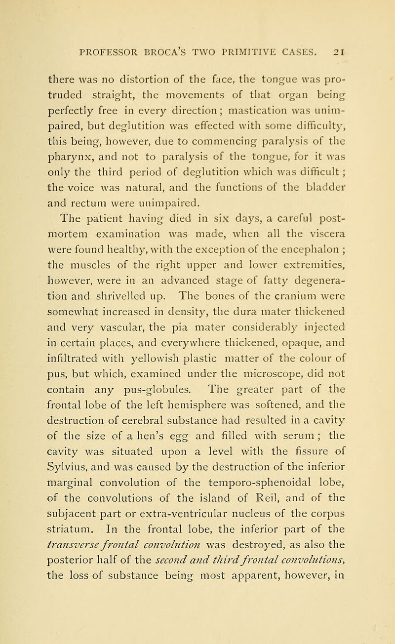 there was no distortion of the face, the tongue was pro- truded straight, the movements of that organ being perfectly free in every direction; mastication was unim- paired, but deglutition was effected with some difficulty, this being, however, due to commencing paralysis of the pharynx, and not to paralysis of the tongue, for it was only the third period of deglutition which was difficult; the voice was natural, and the functions of the bladder and rectum were unimpaired. The patient having died in six days, a careful post- mortem examination was made, when all the viscera were found healthy, with the exception of the encephalon ; the muscles of the right upper and lower extremities, however, were in an advanced stage of fatty degenera- tion and shrivelled up. The bones of the cranium were somewhat increased in density, the dura mater thickened and very vascular, the pia mater considerably injected in certain places, and everywhere thickened, opaque, and infiltrated with yellowish plastic matter of the colour of pus, but which, examined under the microscope, did not contain any pus-globules. The greater part of the frontal lobe of the left hemisphere was softened, and the destruction of cerebral substance had resulted in a cavity of the size of a hen's egg and filled with serum ; the cavity was situated upon a level with the fissure of Sylvius, and was caused by the destruction of the inferior marginal convolution of the temporo-sphenoidal lobe, of the convolutions of the island of Reil, and of the subjacent part or extra-ventricular nucleus of the corpus striatum. In the frontal lobe, the inferior part of the transverse frontal convolution was destroyed, as also the posterior half of the second and third frontal convohitions, the loss of substance being most apparent, however, in
