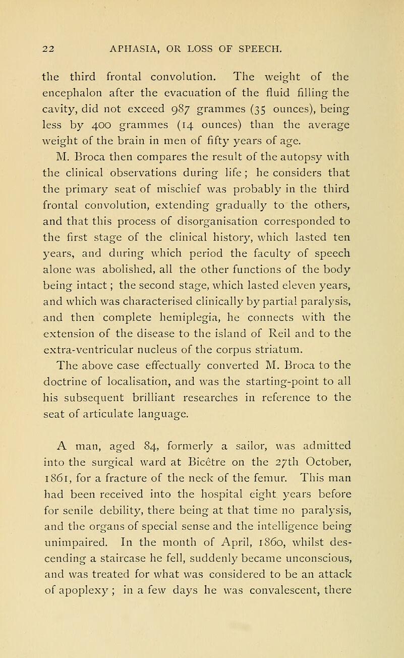 the third frontal convolution. The weight of the encephalon after the evacuation of the fluid filling the cavity, did not exceed 987 grammes (35 ounces), being less by 400 grammes (14 ounces) than the average weight of the brain in men of fifty years of age. M. Broca then compares the result of the autopsy with the clinical observations during life ; he considers that the primary seat of mischief was probably in the third frontal convolution, extending gradually to the others, and that this process of disorganisation corresponded to the first stage of the clinical history, which lasted ten years, and during which period the faculty of speech alone was abolished, all the other functions of the body being intact; the second stage, which lasted eleven years, and which was characterised clinically by partial paralysis, and then complete hemiplegia, he connects with the extension of the disease to the island of Reil and to the extra-ventricular nucleus of the corpus striatum. The above case effectually converted M. Broca to the doctrine of localisation, and was the starting-point to all his subsequent brilliant researches in reference to the seat of articulate language. A man, aged 84, formerly a sailor, was admitted into the surgical ward at Bicetre on the 27th October, 1861, for a fracture of the neck of the femur. This man had been received into the hospital eight years before for senile debility, there being at that time no paralysis, and the organs of special sense and the intelligence being unimpaired. In the month of April, i860, whilst des- cending a staircase he fell, suddenly became unconscious, and was treated for what was considered to be an attack of apoplexy ; in a few days he was convalescent, there