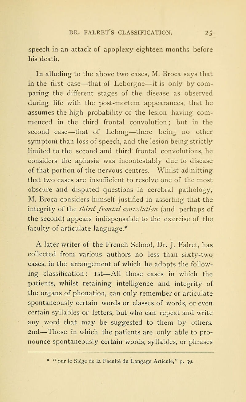 DR. FALRETS CLASSIFICATION. 2$ speech in an attack of apoplexy eighteen months before his death. In alluding to the above two cases, M. Broca says that in the first case—that of Leborgne—it is only by com- paring the different stages of the disease as observed during life with the post-mortem appearances, that he assumes the high probability of the lesion having com- menced in the third frontal convolution; but in the second case—that of Lelong—there being no other symptom than loss of speech, and the lesion being strictly limited to the second and third frontal convolutions, he considers the aphasia was incontestably due to disease of that portion of the nervous centres. Whilst admitting that two cases are insufficient to resolve one of the most obscure and disputed questions in cerebral pathology, M. Broca considers himself justified in asserting that the integrity of the third frontal convolution (and perhaps of the second) appears indispensable to the exercise of the faculty of articulate language.* A later writer of the French School, Dr. J. Falret, has collected from various authors no less than sixty-two cases, in the arrangement of which he adopts the follow- ing classification: 1st—All those cases in which the patients, whilst retaining intelligence and integrity of the organs of phonation, can only remember or articulate spontaneously certain words or classes of words, or even certain syllables or letters, but who can repeat and write any word that may be suggested to them by others. 2nd—Those in which the patients are only able to pro- nounce spontaneously certain words, syllables, or phrases *  Sur le Siege de la Faculte du Langage Articule, p. 39.