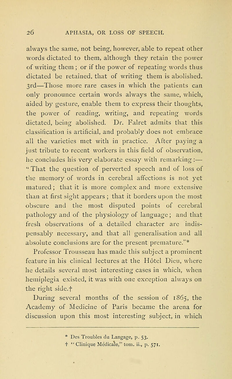 always the same, not being, however, able to repeat other words dictated to them, although they retain the power of writing them ; or if the power of repeating words thus dictated be retained, that of writing them is abolished. 3rd—Those more rare cases in which the patients can only pronounce certain words always the same, which, aided by gesture, enable them to express their thoughts, the power of reading, writing, and repeating words dictated, being abolished. Dr. Falret admits that this classification is artificial, and probably does not embrace all the varieties met with in practice. After paying a just tribute to recent workers in this field of observation, he concludes his very elaborate essay with remarking:—  That the question of perverted speech and of loss of the memory of words in cerebral affections is not yet matured; that it is more complex and more extensive than at first sight appears ; that it borders upon the most obscure and the most disputed points of cerebral pathology and of the physiology of language; and that fresh observations of a detailed character are indis- pensably necessary, and that all generalisation and all absolute conclusions are for the present premature.* Professor Trousseau has made this subject a prominent feature in his clinical lectures at the H6tel Dieu, where he details several most interesting cases in which, when hemiplegia existed, it was with one exception always on the right side.f During several months of the session of 1865, the Academy of Medicine of Paris became the arena for discussion upon this most interesting subject, in which * Des Troubles du Langage, p. 53. t  Clinique Medicale, torn, ii., p. 571.