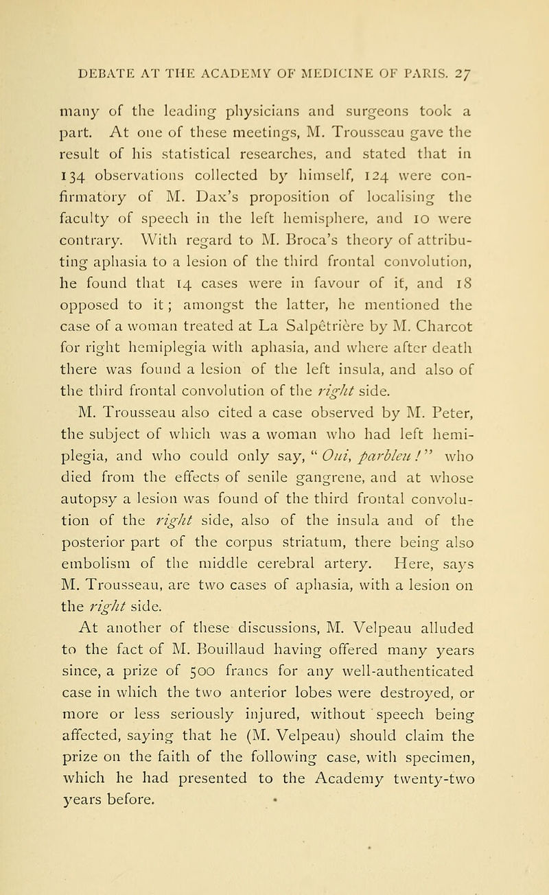 many of the leading physicians and surgeons took a part. At one of these meetings, M. Trousseau gave the result of his statistical researches, and stated that in 134 observations collected by himself, 124 were con- firmatory of M. Dax's proposition of localising the faculty of speech in the left hemisphere, and 10 were contrary. With regard to M. Broca's theory of attribu- ting aphasia to a lesion of the third frontal convolution, he found that 14 cases were in favour of it, and 18 opposed to it; amongst the latter, he mentioned the case of a woman treated at La Salpetriere by M. Charcot for right hemiplegia with aphasia, and where after death there was found a lesion of the left insula, and also of the third frontal convolution of the right side. M. Trousseau also cited a case observed by M. Peter, the subject of which was a woman who had left hemi- plegia, and who could only say, Out, parbleu / who died from the effects of senile gangrene, and at whose autopsy a lesion was found of the third frontal convolu- tion of the right side, also of the insula and of the posterior part of the corpus striatum, there being also embolism of the middle cerebral artery. Here, says M. Trousseau, are two cases of aphasia, with a lesion on the right side. At another of these discussions, M. Velpeau alluded to the fact of M. Bouillaud having offered many years since, a prize of 500 francs for any well-authenticated case in which the two anterior lobes were destroyed, or more or less seriously injured, without speech being affected, saying that he (M. Velpeau) should claim the prize on the faith of the following case, with specimen, which he had presented to the Academy twenty-two years before.