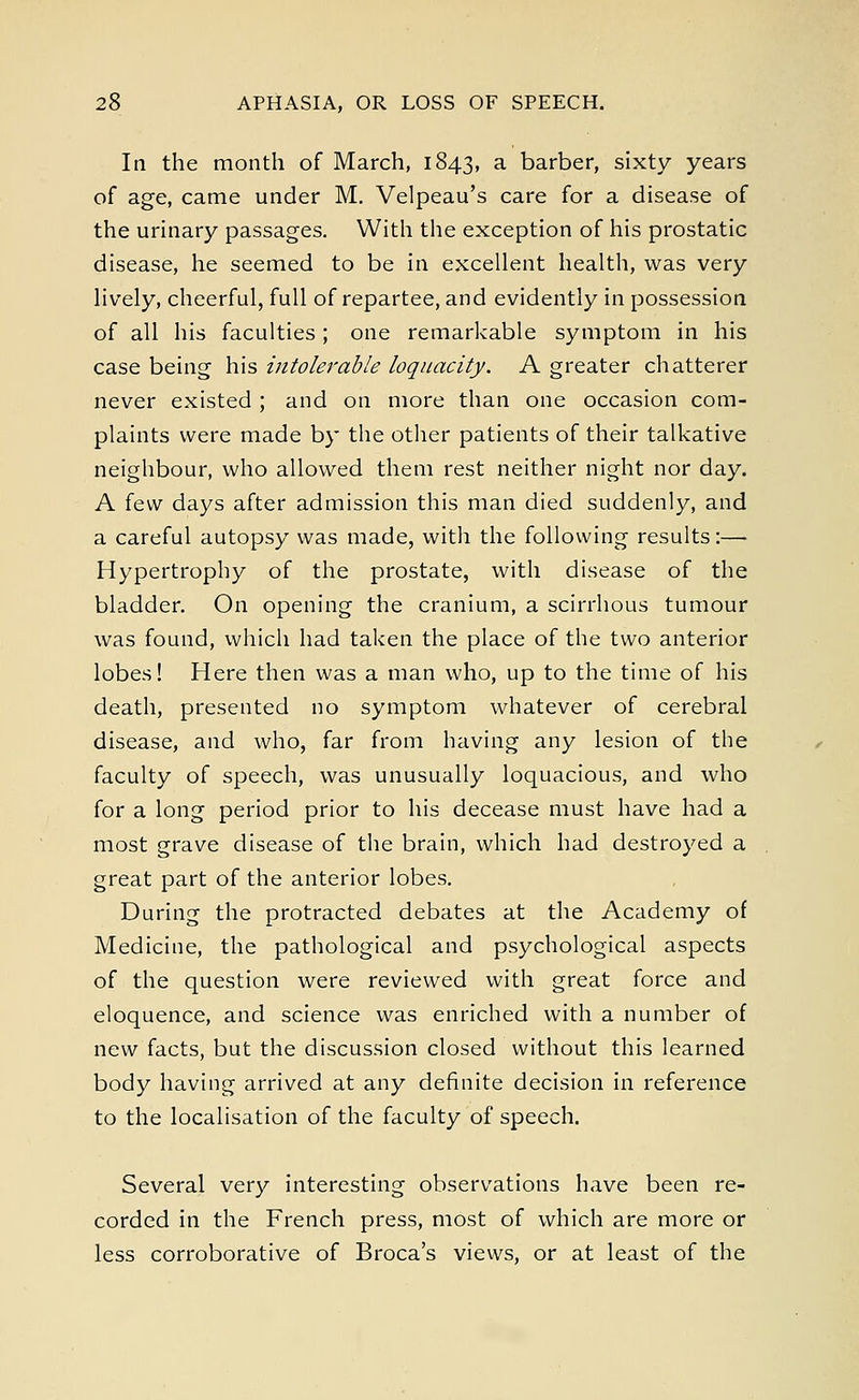 In the month of March, 1843, a barber, sixty years of age, came under M. Velpeau's care for a disease of the urinary passages. With the exception of his prostatic disease, he seemed to be in excellent health, was very lively, cheerful, full of repartee, and evidently in possession of all his faculties; one remarkable symptom in his case being his intolerable loquacity. A greater chatterer never existed ; and on more than one occasion com- plaints were made by the other patients of their talkative neighbour, who allowed them rest neither night nor day. A few days after admission this man died suddenly, and a careful autopsy was made, with the following results:— Hypertrophy of the prostate, with disease of the bladder. On opening the cranium, a scirrhous tumour was found, which had taken the place of the two anterior lobes! Here then was a man who, up to the time of his death, presented no symptom whatever of cerebral disease, and who, far from having any lesion of the faculty of speech, was unusually loquacious, and who for a long period prior to his decease must have had a most grave disease of the brain, which had destroyed a great part of the anterior lobes. During the protracted debates at the Academy of Medicine, the pathological and psychological aspects of the question were reviewed with great force and eloquence, and science was enriched with a number of new facts, but the discussion closed without this learned body having arrived at any definite decision in reference to the localisation of the faculty of speech. Several very interesting observations have been re- corded in the French press, most of which are more or less corroborative of Broca's views, or at least of the