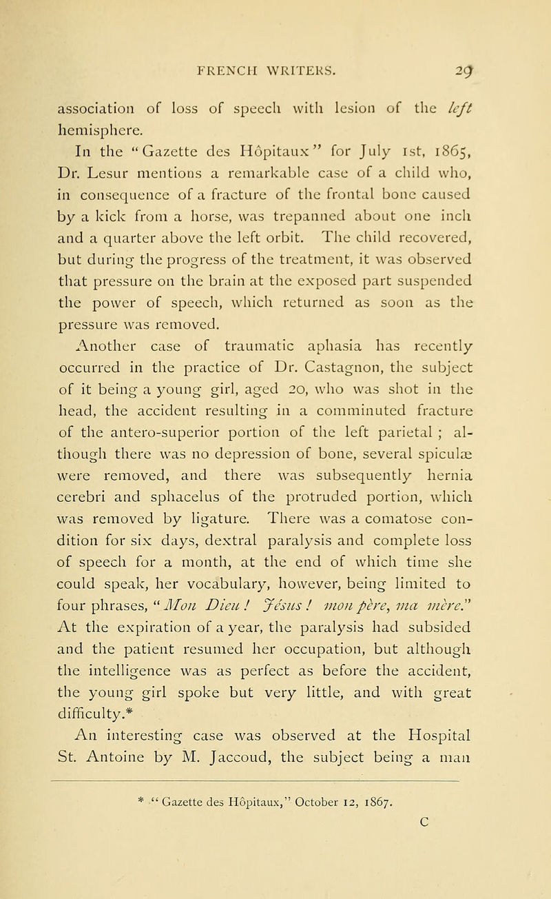 association of loss of speech with lesion of the left hemisphere. In the Gazette des Hopitaux for July 1st, 1865, Dr. Lesur mentions a remarkable case of a child who, in consequence of a fracture of the frontal bone caused by a kick from a horse, was trepanned about one inch and a quarter above the left orbit. The child recovered, but during the progress of the treatment, it was observed that pressure on the brain at the exposed part suspended the power of speech, which returned as soon as the pressure was removed. Another case of traumatic aphasia has recently occurred in the practice of Dr. Castagnon, the subject of it being a young girl, aged 20, who was shot in the head, the accident resulting in a comminuted fracture of the antero-superior portion of the left parietal ; al- though there was no depression of bone, several spiculae were removed, and there was subsequently hernia cerebri and sphacelus of the protruded portion, which was removed by ligature. There was a comatose con- dition for six days, dextral paralysis and complete loss of speech for a month, at the end of which time she could speak, her vocabulary, however, being limited to four phrases, Jllon Dieu! Jesus! monpere, ma mere? At the expiration of a year, the paralysis had subsided and the patient resumed her occupation, but although the intelligence was as perfect as before the accident, the young girl spoke but very little, and with great difficulty.* An interesting case was observed at the Hospital St. Antoine by M. Jaccoud, the subject being a man