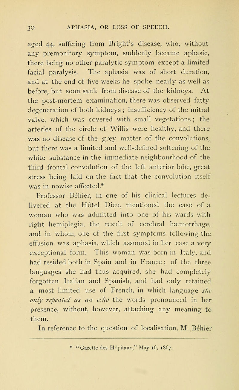 aged 44, suffering from Bright's disease, who, without any premonitory symptom, suddenly became aphasic, there being no other paralytic symptom except a limited facial paralysis. The aphasia was of short duration, and at the end of five weeks he spoke nearly as well as before, but soon sank from disease of the kidneys. At the post-mortem examination, there was observed fatty degeneration of both kidneys ; insufficiency of the mitral valve, which was covered with small vegetations ; the arteries of the circle of Willis were healthy, and there was no disease of the grey matter of the convolutions, but there was a limited and well-defined softening of the white substance in the immediate neighbourhood of the third frontal convolution of the left anterior lobe, great stress being laid on the fact that the convolution itself was in nowise affected.* Professor Behier, in one of his clinical lectures de- livered at the Hotel Dieu, mentioned the case of a woman who was admitted into one of his wards with right hemiplegia, the result of cerebral haemorrhage, and in whom, one of the first symptoms following the effusion was aphasia, which assumed in her case a very exceptional form. This woman was born in Italy, and had resided both in Spain and in France ; of the three languages she had thus acquired, she had completely forgotten Italian and Spanish, and had only retained a most limited use of French, in which language she only repeated as an echo the words pronounced in her presence, without, however, attaching any meaning to them. In reference to the question of localisation, M. Behier