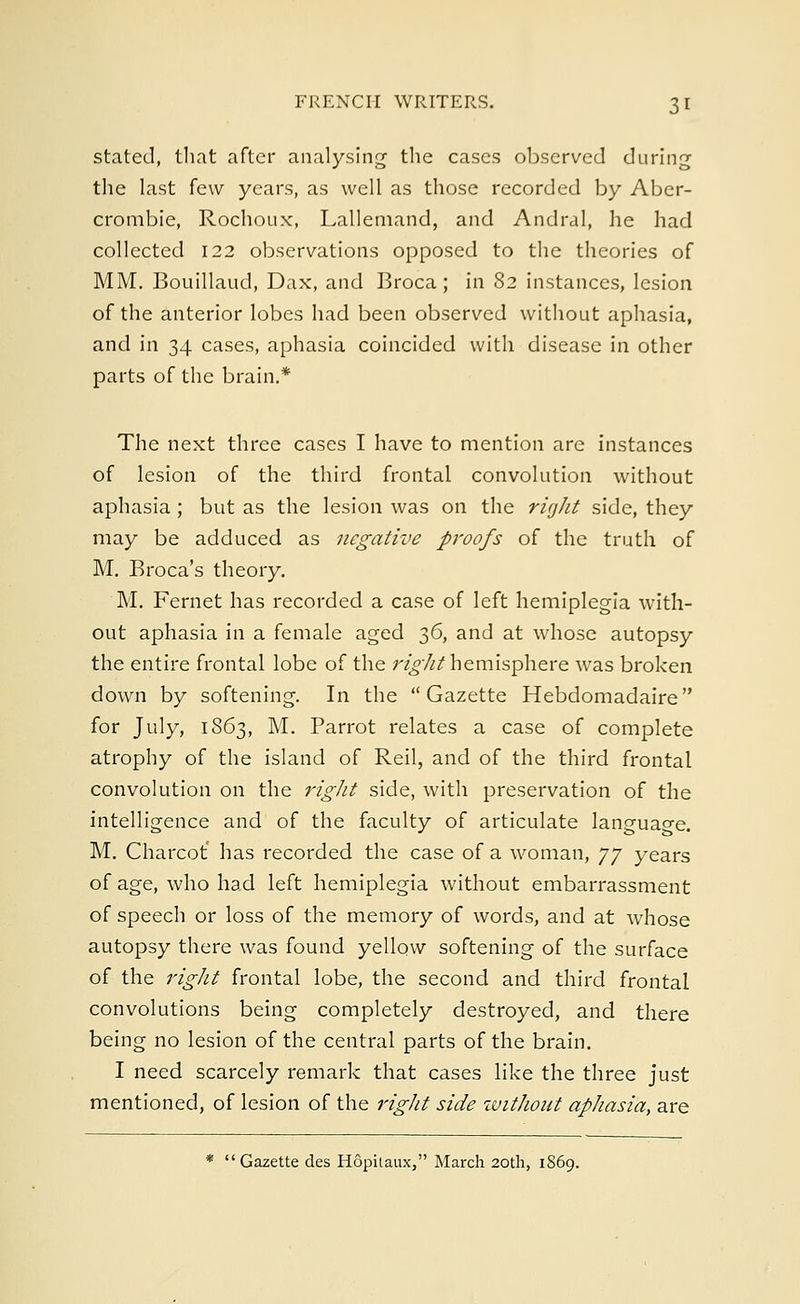 stated, that after analysing the cases observed during the last few years, as well as those recorded by Aber- crombie, Rochoux, Lallemand, and Andral, he had collected 122 observations opposed to the theories of MM. Bouillaud, Dax, and Broca; in 82 instances, lesion of the anterior lobes had been observed without aphasia, and in 34 cases, aphasia coincided with disease in other parts of the brain.* The next three cases I have to mention are instances of lesion of the third frontal convolution without aphasia; but as the lesion was on the right side, they may be adduced as negative proofs of the truth of M. Broca's theory. M. Fernet has recorded a case of left hemiplegia with- out aphasia in a female aged 36, and at whose autopsy the entire frontal lobe of the right hemisphere was broken down by softening. In the Gazette Hebdomadaire for July, 1S63, M. Parrot relates a case of complete atrophy of the island of Reil, and of the third frontal convolution on the right side, with preservation of the intelligence and of the faculty of articulate language. M. Charcot' has recorded the case of a woman, yy years of age, who had left hemiplegia without embarrassment of speech or loss of the memory of words, and at whose autopsy there was found yellow softening of the surface of the right frontal lobe, the second and third frontal convolutions being completely destroyed, and there being no lesion of the central parts of the brain. I need scarcely remark that cases like the three just mentioned, of lesion of the right side without aphasia, are