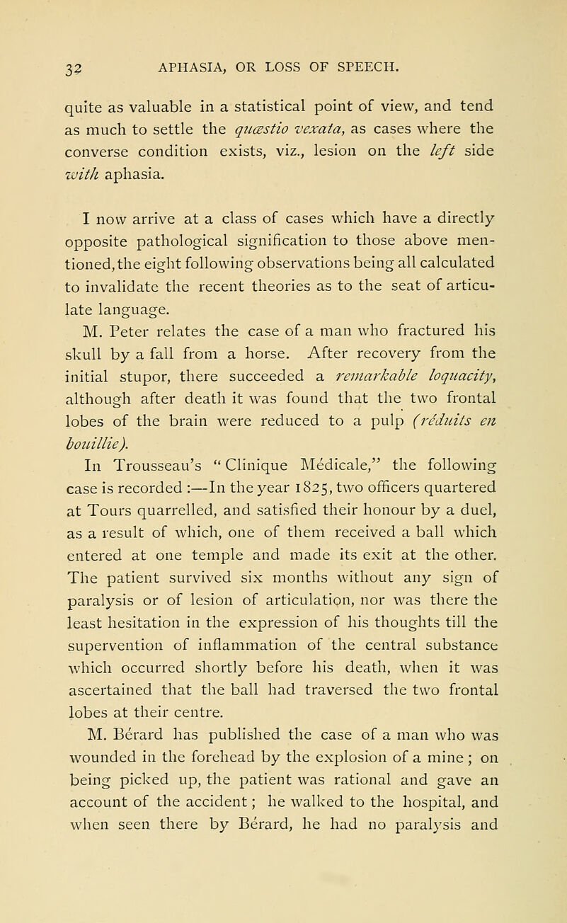 quite as valuable in a statistical point of view, and tend as much to settle the qucestio vexata, as cases where the converse condition exists, viz., lesion on the left side with aphasia. I now arrive at a class of cases which have a directly- opposite pathological signification to those above men- tioned, the eight following observations being all calculated to invalidate the recent theories as to the seat of articu- late language. M. Peter relates the case of a man who fractured his skull by a fall from a horse. After recovery from the initial stupor, there succeeded a remarkable loquacity, although after death it was found that the two frontal lobes of the brain were reduced to a pulp (reduits en bouillie). In Trousseau's  Clinique Medicale, the following case is recorded :—In the year 1825, two officers quartered at Tours quarrelled, and satisfied their honour by a duel, as a result of which, one of them received a ball which entered at one temple and made its exit at the other. The patient survived six months without any sign of paralysis or of lesion of articulation, nor was there the least hesitation in the expression of his thoughts till the supervention of inflammation of the central substance which occurred shortly before his death, when it was ascertained that the ball had traversed the two frontal lobes at their centre. M. Berard has published the case of a man who was wounded in the forehead by the explosion of a mine; on being picked up, the patient was rational and gave an account of the accident; he walked to the hospital, and when seen there by Berard, he had no paralysis and