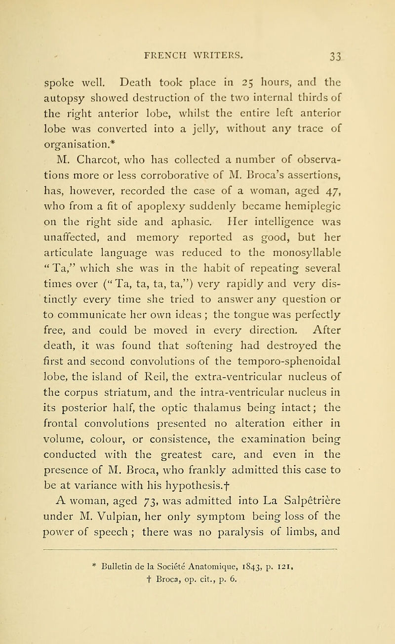 spoke well. Death took place in 25 hours, and the autopsy showed destruction of the two internal thirds of the right anterior lobe, whilst the entire left anterior lobe was converted into a jelly, without any trace of organisation.* M. Charcot, who has collected a number of observa- tions more or less corroborative of M. Broca's assertions, has, however, recorded the case of a woman, aged 47, who from a fit of apoplexy suddenly became hemiplegic on the right side and aphasia Her intelligence was unaffected, and memory reported as good, but her articulate language was reduced to the monosyllable  Ta, which she was in the habit of repeating several times over (Ta, ta, ta, ta,) very rapidly and very dis- tinctly every time she tried to answer any question or to communicate her own ideas ; the tongue was perfectly free, and could be moved in every direction. After death, it was found that softening had destroyed the first and second convolutions of the temporo-sphenoidal lobe, the island of Reil, the extra-ventricular nucleus of the corpus striatum, and the intra-ventricular nucleus in its posterior half, the optic thalamus being intact; the frontal convolutions presented no alteration either in volume, colour, or consistence, the examination being conducted with the greatest care, and even in the presence of M. Broca, who frankly admitted this case to be at variance with his hypothesis.f A woman, aged 73, was admitted into La Salpetriere under M. Vulpian, her only symptom being loss of the power of speech ; there was no paralysis of limbs, and * Bulletin de la Societe Anatomique, 1843, p. 121. t Broca, op. cit., p. 6.