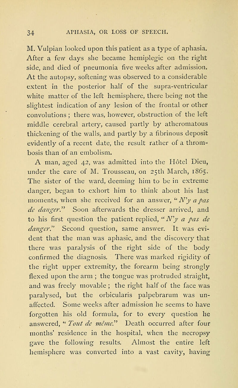 M. Vulpian looked upon this patient as a type of aphasia. After a few days she became hemiplegic on the right side, and died of pneumonia five weeks after admission. At the autopsy, softening was observed to a considerable extent in the posterior half of the supra-ventricular white matter of the left hemisphere, there being not the slightest indication of any lesion of the frontal or other convolutions ; there was, however, obstruction of the left middle cerebral artery, caused partly by atheromatous thickening of the walls, and partly by a fibrinous deposit evidently of a recent date, the result rather of a throm- bosis than of an embolism. A man, aged 42, was admitted into the Hotel Dieu, under the care of M. Trousseau, on 25th March, 1865. The sister of the ward, deeming him to be in extreme danger, began to exhort him to think about his last moments, when she received for an answer, u N'y a pas de danger. Soon afterwards the dresser arrived, and to his first question the patient replied, N'y a pas de danger!' Second question, same answer. It was evi- dent that the man was aphasic, and the discovery that there was paralysis of the right side of the body confirmed the diagnosis. There was marked rigidity of the right upper extremity, the forearm being strongly flexed upon the arm ; the tongue was protruded straight, and was freely movable ; the right half of the face was paralysed, but the orbicularis palpebrarum was un- affected. Some weeks after admission he seems to have forgotten his old formula, for to every question he answered,  Tout de mime Death occurred after four months' residence in the hospital, when the necropsy gave the following results. Almost the entire left hemisphere was converted into a vast cavity, having