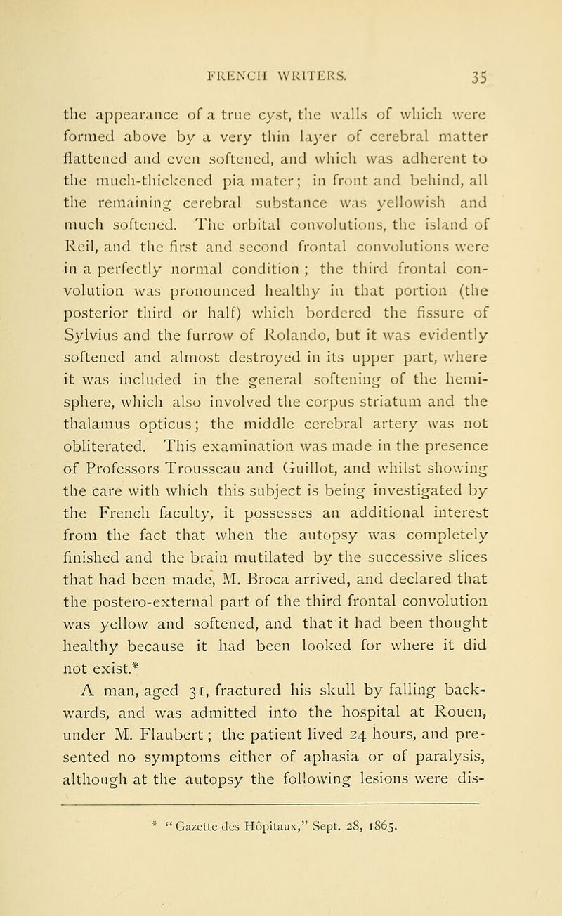 the appearance of a true cyst, the walls of which were formed above by a very thin layer of cerebral matter flattened and even softened, and which was adherent to the much-thickened pia mater; in front and behind, all the remaining cerebral substance was yellowish and much softened. The orbital convolutions, the island of Reil, and the first and second frontal convolutions were in a perfectly normal condition ; the third frontal con- volution was pronounced healthy in that portion (the posterior third or half) which bordered the fissure of Sylvius and the furrow of Rolando, but it was evidently softened and almost destroyed in its upper part, where it was included in the general softening of the hemi- sphere, which also involved the corpus striatum and the thalamus opticus; the middle cerebral artery was not obliterated. This examination was made in the presence of Professors Trousseau and Guillot, and whilst showing the care with which this subject is being investigated by the French faculty, it possesses an additional interest from the fact that when the autopsy was completely finished and the brain mutilated by the successive slices that had been made, M. Broca arrived, and declared that the postero-external part of the third frontal convolution was yellow and softened, and that it had been thought healthy because it had been looked for where it did not exist.* A man, aged 31, fractured his skull by falling back- wards, and was admitted into the hospital at Rouen, under M. Flaubert; the patient lived 24 hours, and pre- sented no symptoms either of aphasia or of paralysis, although at the autopsy the following lesions were dis-