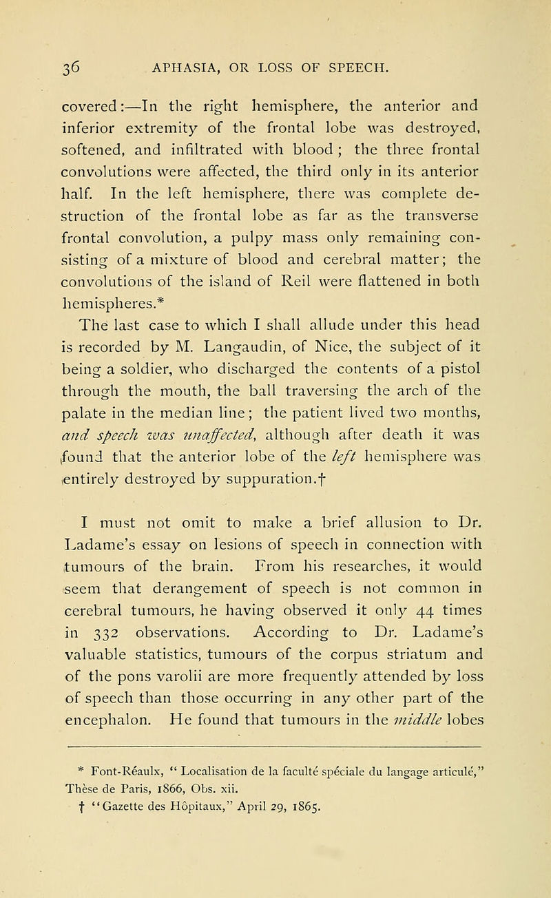 covered:—In the right hemisphere, the anterior and inferior extremity of the frontal lobe was destroyed, softened, and infiltrated with blood ; the three frontal convolutions were affected, the third only in its anterior half. In the left hemisphere, there was complete de- struction of the frontal lobe as far as the transverse frontal convolution, a pulpy mass only remaining con- sisting of a mixture of blood and cerebral matter; the convolutions of the island of Reil were flattened in both hemispheres.* The last case to which I shall allude under this head is recorded by M. Langaudin, of Nice, the subject of it being a soldier, who discharged the contents of a pistol through the mouth, the ball traversing the arch of the palate in the median line; the patient lived two months, and speech was unaffected, although after death it was found that the anterior lobe of the left hemisphere was .entirely destroyed by suppuration.f I must not omit to make a brief allusion to Dr. Ladame's essay on lesions of speech in connection with tumours of the brain. From his researches, it would seem that derangement of speech is not common in cerebral tumours, he having observed it only 44 times in 332 observations. According to Dr. Ladame's valuable statistics, tumours of the corpus striatum and of the pons varolii are more frequently attended by loss of speech than those occurring in any other part of the encephalon. He found that tumours in the middle lobes * Font-Reaulx,  Localisation de la faculte speciale du langage articule, These de Paris, 1866, Obs. xii.