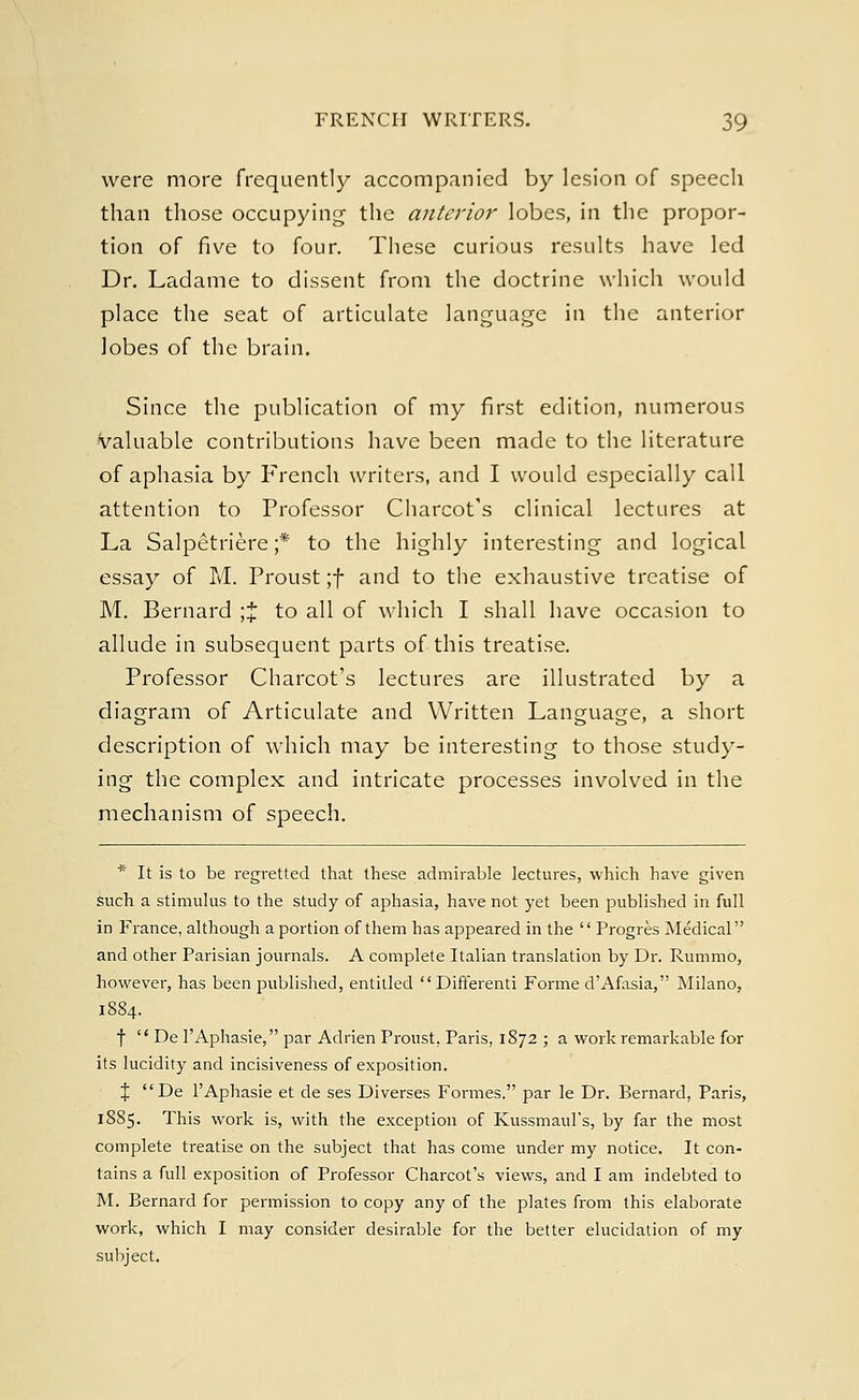 were more frequently accompanied by lesion of speech than those occupying the anterior lobes, in the propor- tion of five to four. These curious results have led Dr. Ladame to dissent from the doctrine which would place the seat of articulate language in the anterior lobes of the brain. Since the publication of my first edition, numerous valuable contributions have been made to the literature of aphasia by French writers, and I would especially call attention to Professor Charcot's clinical lectures at La Salpetriere;* to the highly interesting and logical essay of M. Proust ;f and to the exhaustive treatise of M. Bernard ;% to all of which I shall have occasion to allude in subsequent parts of this treatise. Professor Charcot's lectures are illustrated by a diagram of Articulate and Written Language, a short description of which may be interesting to those study- ing the complex and intricate processes involved in the mechanism of speech. * It is to be regretted that these admirable lectures, which have given such a stimulus to the study of aphasia, have not yet been published in full in France, although a portion of them has appeared in the  Progres Medical and other Parisian journals. A complete Italian translation by Dr. Rummo, however, has been published, entitled Differenti Forme d'Afasia, Milano, 1884. f  De l'Aphasie, par Adrien Proust, Paris, 1872 ; a work remarkable for its lucidity and incisiveness of exposition. X De l'Aphasie et de ses Diverses Formes. par le Dr. Bernard, Paris, 1885. This work is, with the exception of Kussmaul's, by far the most complete treatise on the subject that has come under my notice. It con- tains a full exposition of Professor Charcot's views, and I am indebted to M. Bernard for permission to copy any of the plates from this elaborate work, which I may consider desirable for the better elucidation of my subject.