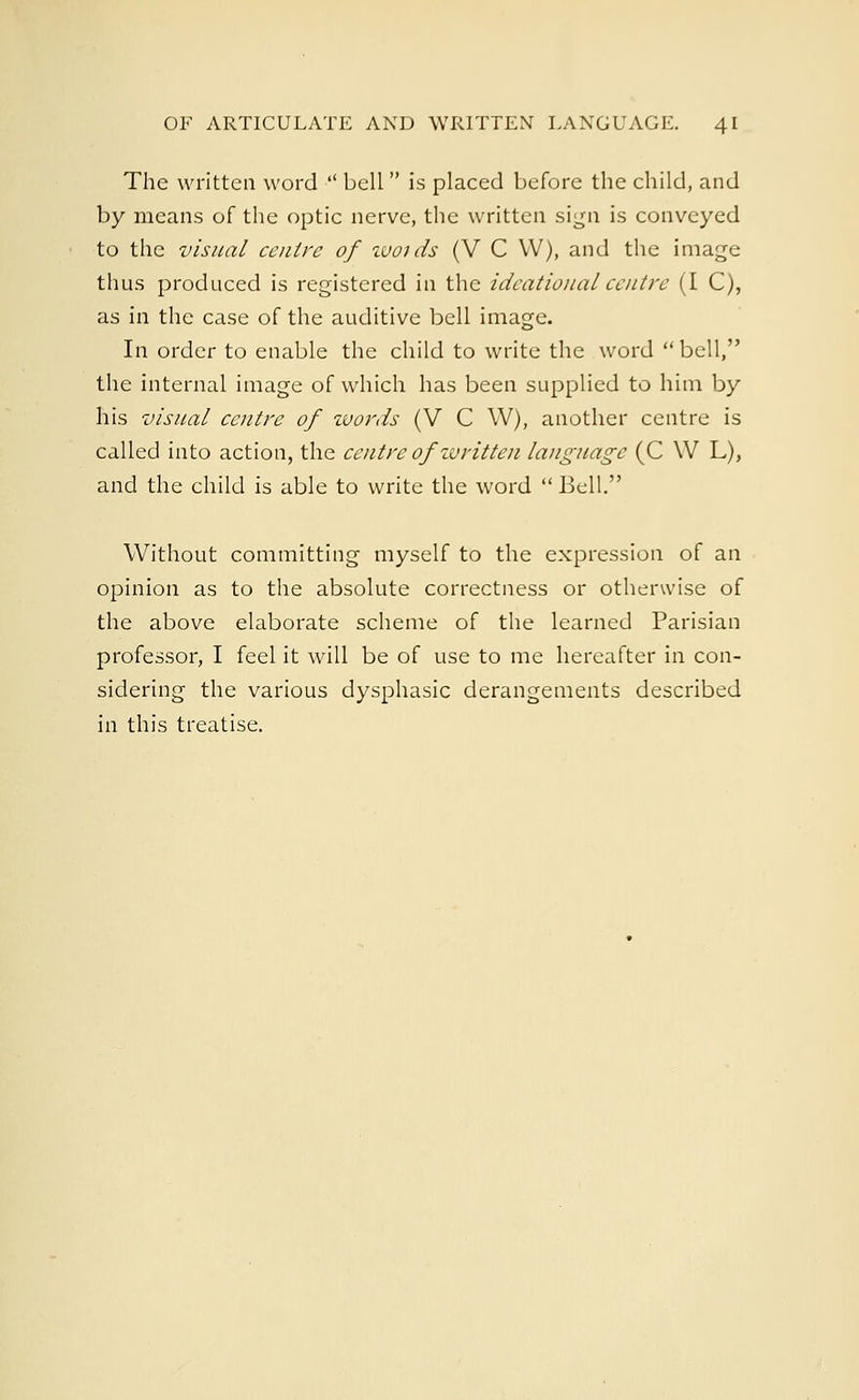 The written word  bell is placed before the child, and by means of the optic nerve, the written sign is conveyed to the visual centre of wotds (V C W), and the image thus produced is registered in the ideational centre (I C), as in the case of the auditive bell image. In order to enable the child to write the word bell, the internal image of which has been supplied to him by his visual centre of zvords (V C W), another centre is called into action, the centre of written language (C \V L), and the child is able to write the word Bell. Without committing myself to the expression of an opinion as to the absolute correctness or otherwise of the above elaborate scheme of the learned Parisian professor, I feel it will be of use to me hereafter in con- sidering the various dysphasic derangements described in this treatise.