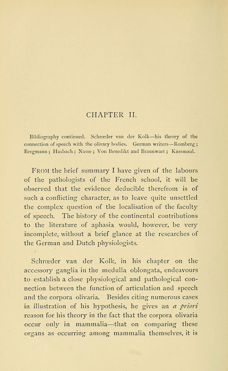 CHAPTER II. Bibliography continued. Schrceder van der Kolk—his theory of the connection of speech with the olivary bodies. German writers—Romberg ; Bergmann ; Hasbach ; Nasse ; Von Benedikt and Braunwart; Kussmaul. FROM the brief summary I have given of the labours of the pathologists of the French school, it will be observed that the evidence deducible therefrom is of such a conflicting character, as to leave quite unsettled the complex question of the localisation of the faculty of speech. The history of the continental contributions to the literature of aphasia would, however, be very incomplete, without a brief glance at the researches of the German and Dutch physiologists. Schrceder van der Kolk, in his chapter on the accessory ganglia in the medulla oblongata, endeavours to establish a close physiological and pathological con- nection between the function of articulation and speech and the corpora olivaria. Besides citing numerous cases in illustration of his hypothesis, he gives an a priori reason for his theory in the fact that the corpora olivaria occur only in mammalia—that on comparing these organs as occurring among mammalia themselves, it is
