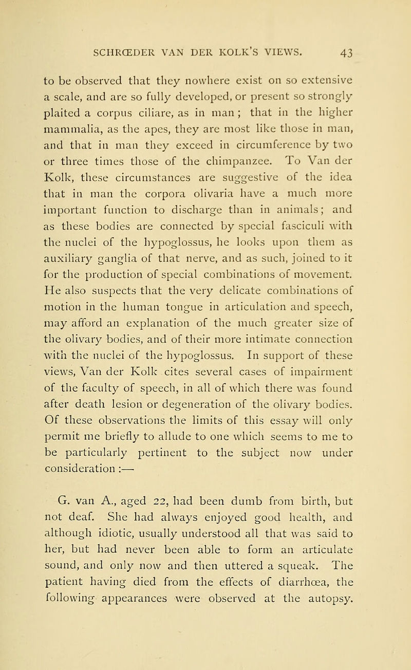 to be observed that they nowhere exist on so extensive a scale, and are so fully developed, or present so strongly plaited a corpus ciliare, as in man ; that in the higher mammalia, as the apes, they are most like those in man, and that in man they exceed in circumference by two or three times those of the chimpanzee. To Van der Kolk, these circumstances are suggestive of the idea that in man the corpora olivaria have a much more important function to discharge than in animals; and as these bodies are connected by special fasciculi with the nuclei of the hypoglossus, he looks upon them as auxiliary ganglia of that nerve, and as such, joined to it for the production of special combinations of movement. He also suspects that the very delicate combinations of motion in the human tongue in articulation and speech, may afford an explanation of the much greater size of the olivary bodies, and of their more intimate connection with the nuclei of the hypoglossus. In support of these views, Van der Kolk cites several cases of impairment of the faculty of speech, in all of which there was found after death lesion or degeneration of the olivary bodies. Of these observations the limits of this essay will only permit me briefly to allude to one which seems to me to be particularly pertinent to the subject now under consideration :— G. van A., aged 22, had been dumb from birth, but not deaf. She had always enjoyed good health, and although idiotic, usually understood all that was said to her, but had never been able to form an articulate sound, and only now and then uttered a squeak. The patient having died from the effects of diarrhoea, the following appearances were observed at the autopsy.