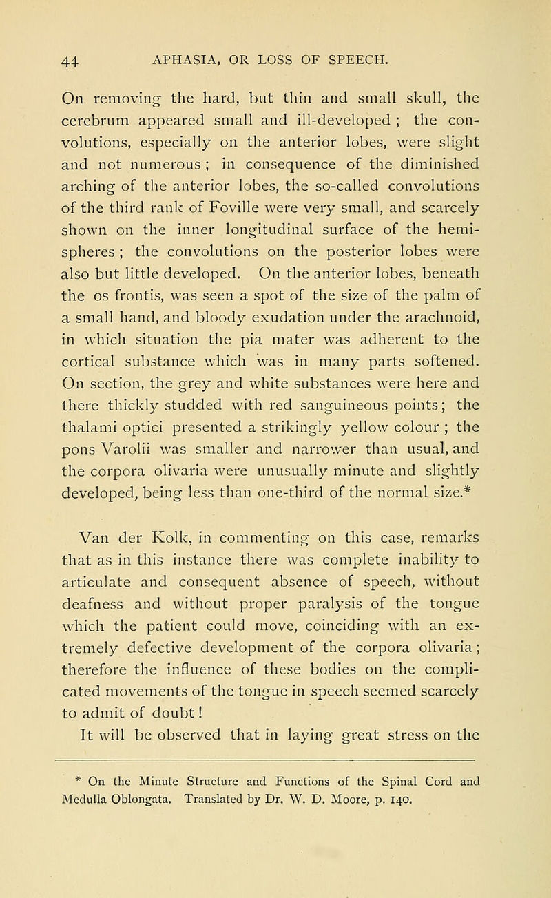 On removing the hard, but thin and small skull, the cerebrum appeared small and ill-developed ; the con- volutions, especially on the anterior lobes, were slight and not numerous ; in consequence of the diminished arching of the anterior lobes, the so-called convolutions of the third rank of Foville were very small, and scarcely shown on the inner longitudinal surface of the hemi- spheres ; the convolutions on the posterior lobes were also but little developed. On the anterior lobes, beneath the os frontis, was seen a spot of the size of the palm of a small hand, and bloody exudation under the arachnoid, in which situation the pia mater was adherent to the cortical substance which was in many parts softened. On section, the grey and white substances were here and there thickly studded with red sanguineous points; the thalami optici presented a strikingly yellow colour ; the pons Varolii was smaller and narrower than usual, and the corpora olivaria were unusually minute and slightly developed, being less than one-third of the normal size.* Van der Kolk, in commenting on this case, remarks that as in this instance there was complete inability to articulate and consequent absence of speech, without deafness and without proper paralysis of the tongue which the patient could move, coinciding with an ex- tremely defective development of the corpora olivaria; therefore the influence of these bodies on the compli- cated movements of the tongue in speech seemed scarcely to admit of doubt! It will be observed that in laying great stress on the * On the Minute Structure and Functions of the Spinal Cord and Medulla Oblongata. Translated by Dr. W. D. Moore, p. 140.