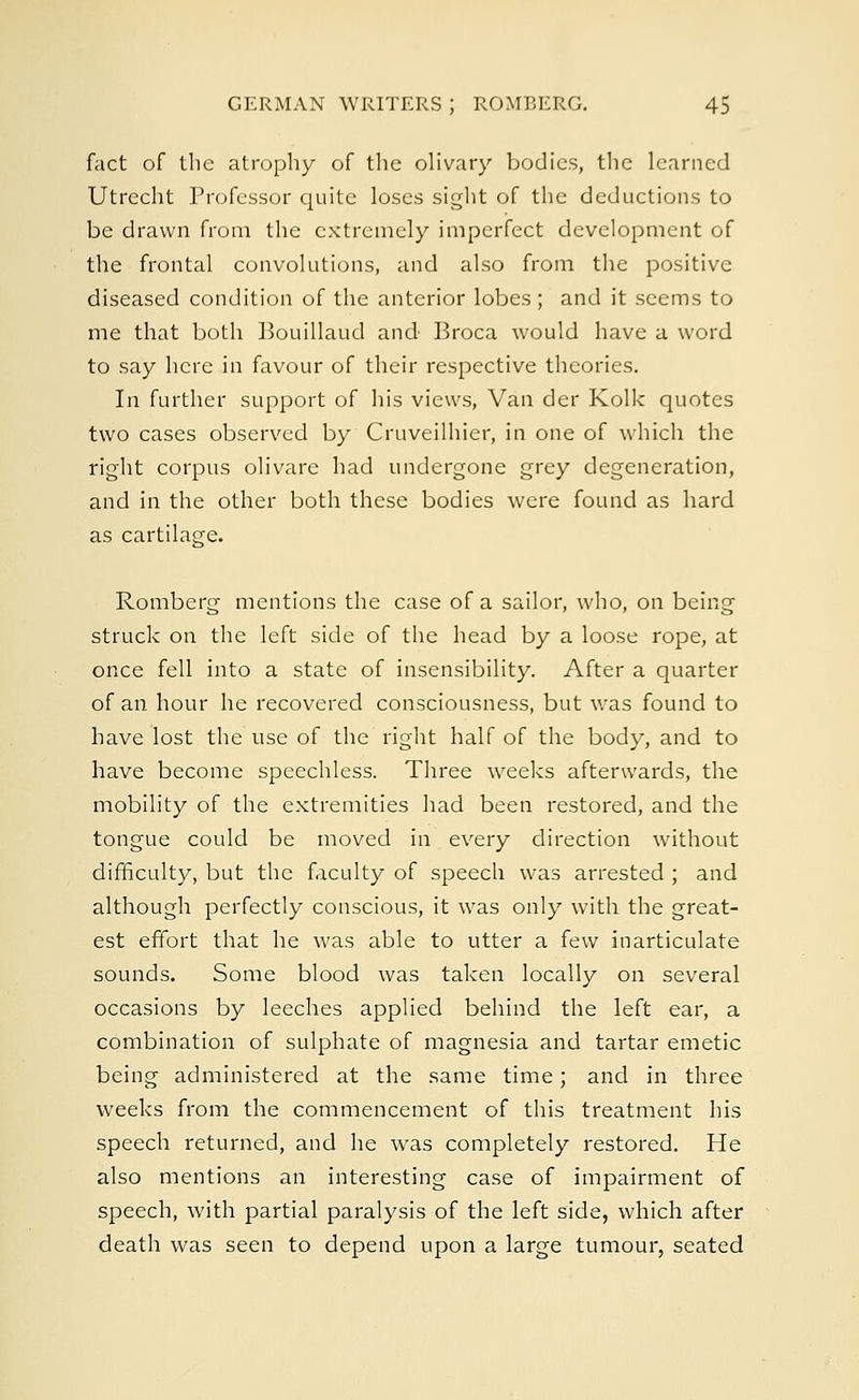 fact of the atrophy of the olivary bodies, the learned Utrecht Professor quite loses sight of the deductions to be drawn from the extremely imperfect development of the frontal convolutions, and also from the positive diseased condition of the anterior lobes; and it seems to me that both Bouillaud and Broca would have a word to say here in favour of their respective theories. In further support of his views, Van der Kolk quotes two cases observed by Cruveilhier, in one of which the right corpus olivare had undergone grey degeneration, and in the other both these bodies were found as hard as cartilage. Romberg mentions the case of a sailor, who, on being struck on the left side of the head by a loose rope, at once fell into a state of insensibility. After a quarter of an hour he recovered consciousness, but was found to have lost the use of the right half of the body, and to have become speechless. Three weeks afterwards, the mobility of the extremities had been restored, and the tongue could be moved in every direction without difficulty, but the faculty of speech was arrested ; and although perfectly conscious, it was only with the great- est effort that he was able to utter a few inarticulate sounds. Some blood was taken locally on several occasions by leeches applied behind the left ear, a combination of sulphate of magnesia and tartar emetic being administered at the same time; and in three weeks from the commencement of this treatment his speech returned, and he was completely restored. He also mentions an interesting case of impairment of speech, with partial paralysis of the left side, which after death was seen to depend upon a large tumour, seated