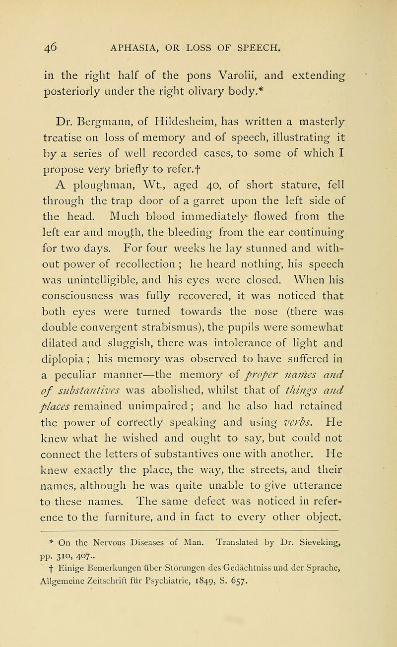 in the right half of the pons Varolii, and extending posteriorly under the right olivary body,* Dr. Bergmann, of Hildesheim, has written a masterly treatise on loss of memory and of speech, illustrating it by a series of well recorded cases, to some of which I propose very briefly to refer.f A ploughman, Wt., aged 40, of short stature, fell through the trap door of a garret upon the left side of the head. Much blood immediately flowed from the left ear and mouth, the bleeding from the ear continuing for two days. For four weeks he lay stunned and with- out power of recollection ; he heard nothing, his speech was unintelligible, and his eyes were closed. When his consciousness was fully recovered, it was noticed that both eyes were turned towards the nose (there was double convergent strabismus), the pupils were somewhat dilated and sluggish, there was intolerance of light and diplopia ; his memory was observed to have suffered in a peculiar manner—the memory of proper navies and of substantives was abolished, whilst that of things and places remained unimpaired ; and he also had retained the power of correctly speaking and using verbs. He knew what he wished and ought to say, but could not connect the letters of substantives one with another. He knew exactly the place, the way, the streets, and their names, although he was quite unable to give utterance to these names. The same defect was noticed in refer- ence to the furniture, and in fact to every other object. * On the Nervous Diseases of Man. Translated by Dr. Sieveking, pp. 310, 407.. f Einige Bemerkungen iiber Storungen des Gedachtniss und der Sprache, Allgemeine Zeitschrift fur Psychiatrie, 1849, S. 657.