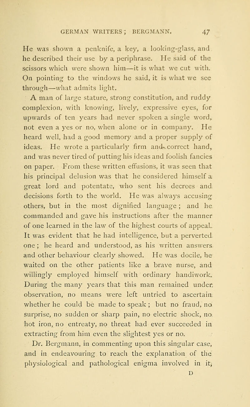 He was shown a penknife, a key, a looking-glass, and he described their use by a pcriphrase. He said of the scissors which were shown him—it is what we cut with. On pointing to the windows he said, it is what we see through—what admits light. A man of large stature, strong constitution, and ruddy complexion, with knowing, lively, expressive eyes, for upwards of ten years had never spoken a single word, not even a yes or no, when alone or in company. He heard well, had a good memory and a proper supply of ideas. He wrote a particularly firm and-, correct hand, and was never tired of putting his ideas and foolish fancies on paper. From these written effusions, it was seen that his principal delusion was that he considered himself a great lord and potentate, who sent his decrees and decisions forth to the world. He was always accusing others, but in the most dignified language ; and he commanded and gave his instructions after the manner of one learned in the law of the highest courts of appeal. It was evident that he had intelligence, but a perverted one ; he heard and understood, as his written answers and other behaviour clearly showed. He was docile, he Waited on the other patients like a brave nurse, and willingly employed himself with ordinary handiwork. During the many years that this man remained under, observation, no means were left untried to ascertain, whether he could be made to speak ; but no fraud, no. surprise, no sudden or sharp pain, no electric shock, no hot iron, no entreaty, no threat had ever succeeded in extracting from him even the slightest yes or no. Dr. Bergmann, in commenting upon this singular case, and in endeavouring to reach the explanation of the physiological and pathological enigma involved in it, D