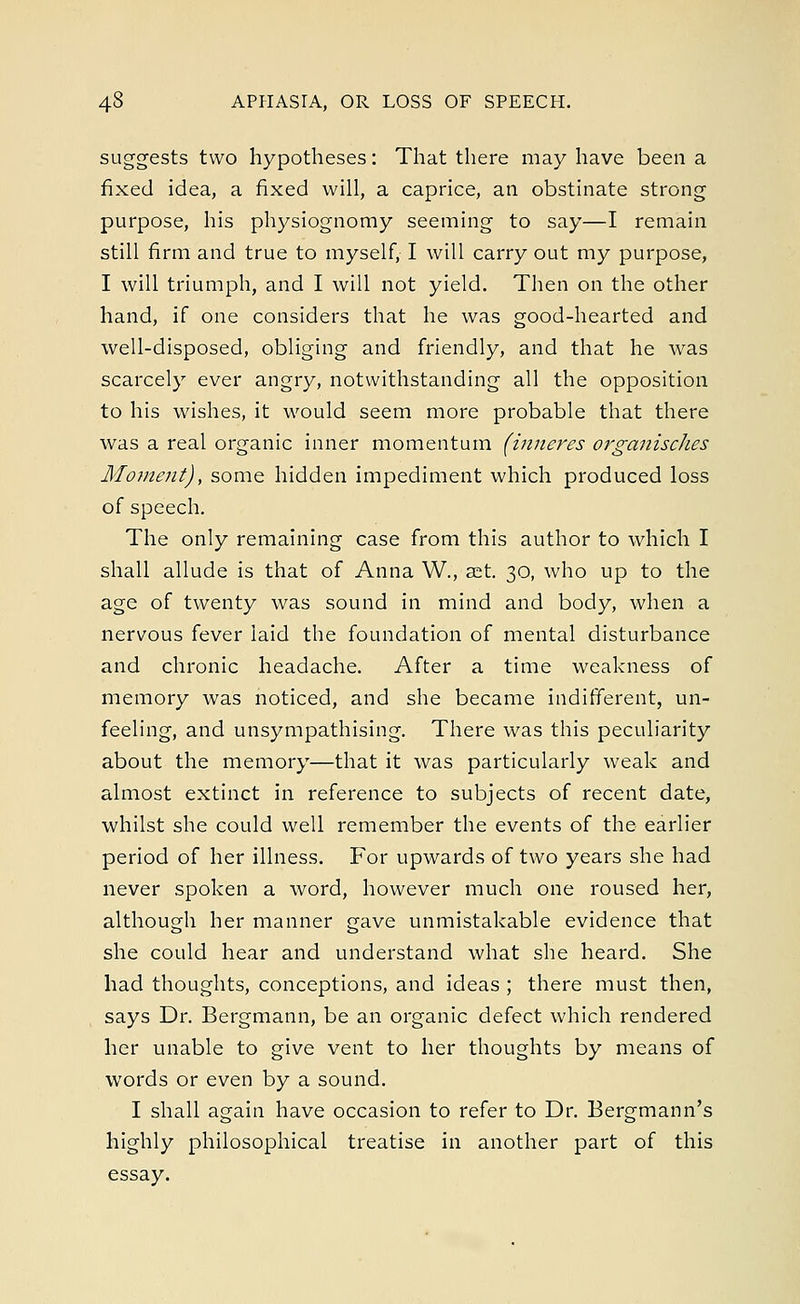 suggests two hypotheses: That there may have been a fixed idea, a fixed will, a caprice, an obstinate strong purpose, his physiognomy seeming to say—I remain still firm and true to myself, I will carry out my purpose, I will triumph, and I will not yield. Then on the other hand, if one considers that he was good-hearted and well-disposed, obliging and friendly, and that he was scarcely ever angry, notwithstanding all the opposition to his wishes, it would seem more probable that there was a real organic inner momentum (inneres organisches Moment), some hidden impediment which produced loss of speech. The only remaining case from this author to which I shall allude is that of Anna W., set. 30, who up to the age of twenty was sound in mind and body, when a nervous fever laid the foundation of mental disturbance and chronic headache. After a time weakness of memory was noticed, and she became indifferent, un- feeling, and unsympathising. There was this peculiarity about the memory—that it was particularly weak and almost extinct in reference to subjects of recent date, whilst she could well remember the events of the earlier period of her illness. For upwards of two years she had never spoken a word, however much one roused her, although her manner gave unmistakable evidence that she could hear and understand what she heard. She had thoughts, conceptions, and ideas ; there must then, says Dr. Bergmann, be an organic defect which rendered her unable to give vent to her thoughts by means of words or even by a sound. I shall again have occasion to refer to Dr. Bergmann's highly philosophical treatise in another part of this essay.