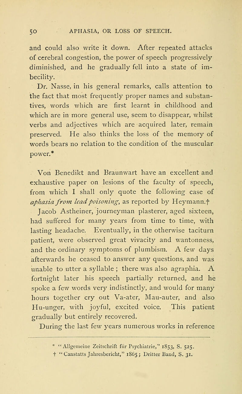 and could also write it down. After repeated attacks of cerebral congestion, the power of speech progressively diminished, and he gradually fell into a state of im- becility. Dr. Nasse, in his general remarks, calls attention to the fact that most frequently proper names and substan- tives, words which are first learnt in childhood and which are in more general use, seem to disappear, whilst verbs and adjectives which are acquired later, remain preserved. He also thinks the loss of the memory of words bears no relation to the condition of the muscular power.* Von Benedikt and Braunwart have an excellent and exhaustive paper on lesions of the faculty of speech, from which I shall only quote the following case of aphasia from lead poisoning, as reported by Heymann.f Jacob Astheiner, journeyman plasterer, aged sixteen, had suffered for many years from time to time, with lasting headache. Eventually, in the otherwise taciturn patient, were observed great vivacity and wantonness, and the ordinary symptoms of plumbism. A few days afterwards he ceased to answer any questions, and was unable to utter a syllable ; there was also agraphia. A fortnight later his speech partially returned, and he spoke a few words very indistinctly, and would for many hours together cry out Va-ater, Mau-auter, and also Hu-unger, with joyful, excited voice. This patient gradually but entirely recovered. During the last few years numerous works in reference * Allgemeine Zeitschrift fiir Psychiatrie, 1853, S. 525. t Canstatts Jahresbericht, 1865; Dritter Band, S. 31.
