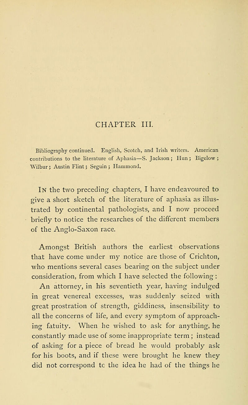 CHAPTER III. Bibliography continued. English, Scotch, and Irish writers. American contributions to the literature of Aphasia—S. Jackson ; Hun ; Bigelow ; Wilbur; Austin Flint; Seguin ; Hammond. In the two preceding chapters, I have endeavoured to give a short sketch of the literature of aphasia as illus- trated by continental pathologists, and I now proceed briefly to notice the researches of the different members of the Anglo-Saxon race. Amongst British authors the earliest observations that have come under my notice are those of Crichton, who mentions several cases bearing on the subject under consideration, from which I have selected the following: An attorney, in his seventieth year, having indulged in great venereal excesses, was suddenly seized with great prostration of strength, giddiness, insensibility to all the concerns of life, and every symptom of approach- ing fatuity. When he wished to ask for anything, he constantly made use of some inappropriate term ; instead of asking for a piece of bread he would probably ask for his boots, and if these were brought he knew they did not correspond tc the idea he had of the things he
